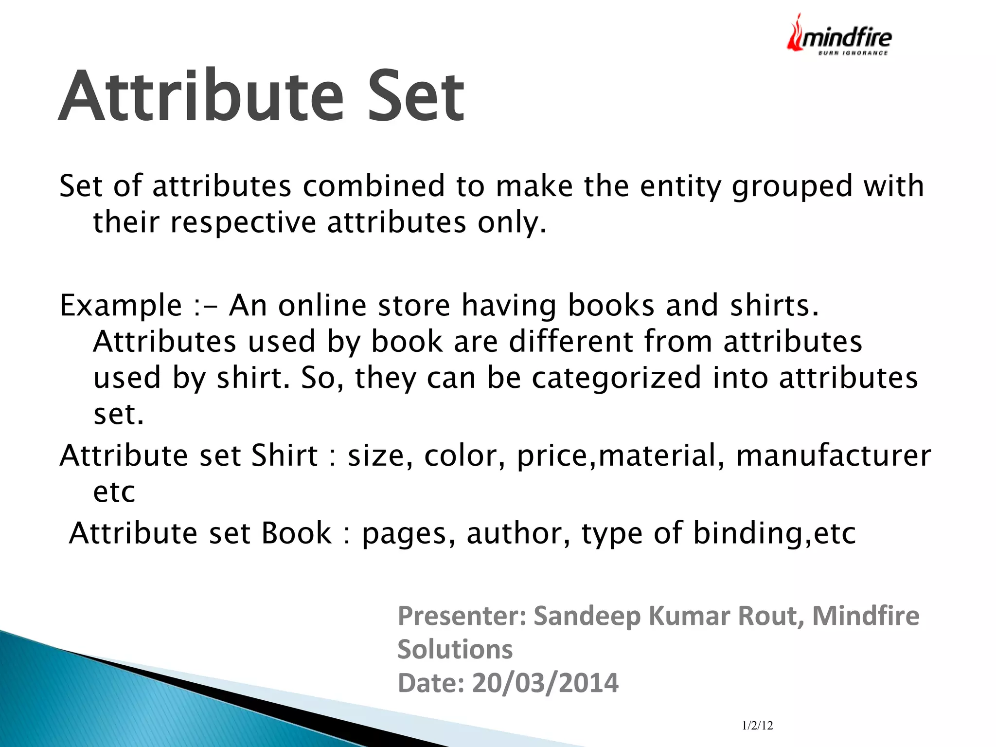 1/2/12
Attribute Set
Set of attributes combined to make the entity grouped with
their respective attributes only.
Example :- An online store having books and shirts.
Attributes used by book are different from attributes
used by shirt. So, they can be categorized into attributes
set.
Attribute set Shirt : size, color, price,material, manufacturer
etc
Attribute set Book : pages, author, type of binding,etc
Presenter: Sandeep Kumar Rout, Mindfire
Solutions
Date: 20/03/2014
 