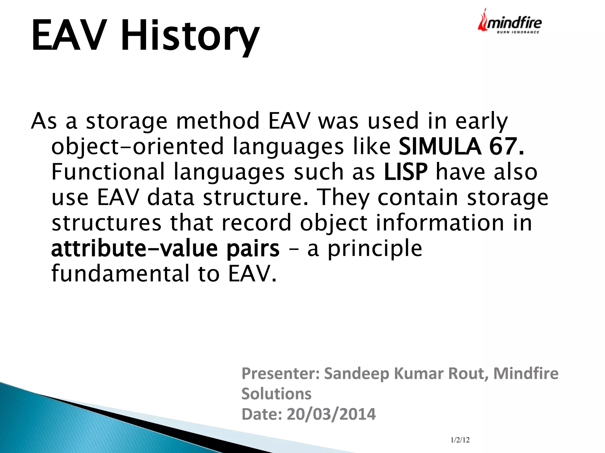 1/2/12
EAV History
As a storage method EAV was used in early
object-oriented languages like SIMULA 67.
Functional languages such as LISP have also
use EAV data structure. They contain storage
structures that record object information in
attribute-value pairs – a principle
fundamental to EAV.
Presenter: Sandeep Kumar Rout, Mindfire
Solutions
Date: 20/03/2014
 