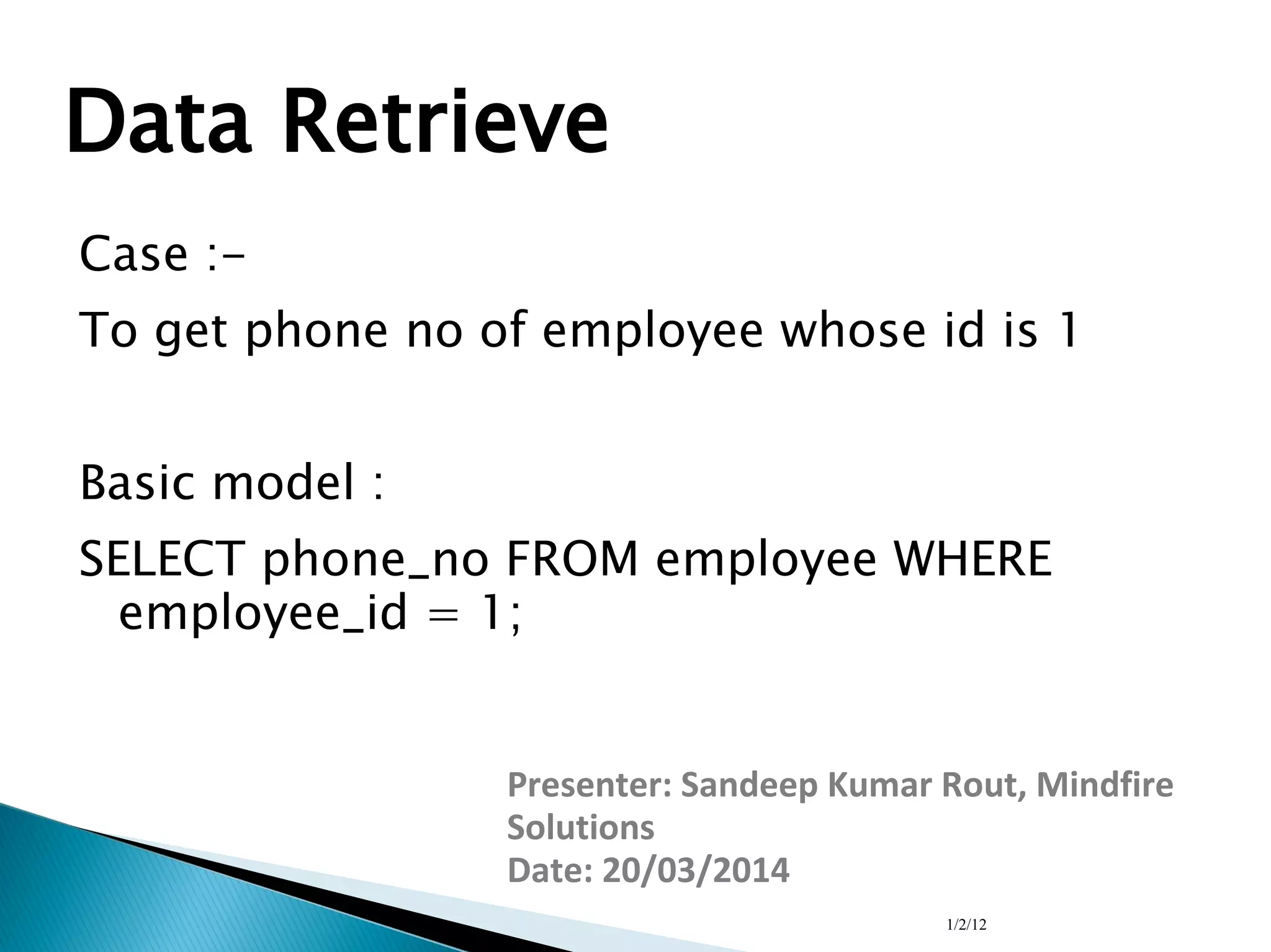 1/2/12
Data Retrieve
Case :-
To get phone no of employee whose id is 1
Basic model :
SELECT phone_no FROM employee WHERE
employee_id = 1;
Presenter: Sandeep Kumar Rout, Mindfire
Solutions
Date: 20/03/2014
 