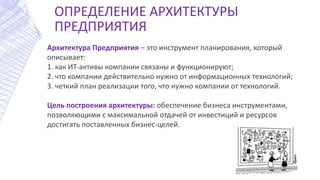 ОПРЕДЕЛЕНИЕ АРХИТЕКТУРЫ
ПРЕДПРИЯТИЯ
Архитектура Предприятия – это инструмент планирования, который
описывает:
1. как ИТ‐активы компании связаны и функционируют;
2. что компании действительно нужно от информационных технологий;
3. четкий план реализации того, что нужно компании от технологий.
Цель построения архитектуры: обеспечение бизнеса инструментами,
позволяющими с максимальной отдачей от инвестиций и ресурсов
достигать поставленных бизнес-целей.
 