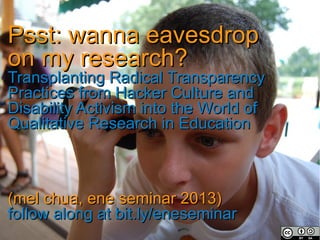 Psst: wanna eavesdropPsst: wanna eavesdrop
on my research?on my research?
Transplanting Radical TransparencyTransplanting Radical Transparency
Practices from Hacker Culture andPractices from Hacker Culture and
Disability Activism into the World ofDisability Activism into the World of
Qualitative Research in EducationQualitative Research in Education
(mel chua, ene seminar 2013)(mel chua, ene seminar 2013)
follow along at bit.ly/eneseminarfollow along at bit.ly/eneseminar
 