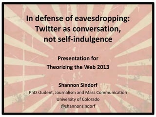 In defense of eavesdropping:
   Twitter as conversation,
     not self-indulgence

            Presentation for
        Theorizing the Web 2013

             Shannon Sindorf
PhD student, Journalism and Mass Communication
              University of Colorado
                @shannonsindorf
 