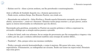 -1- Encontro inesperado
– Estimo ouvi-lo – disse a jovem senhora, em lhe percebendo o constrangimento.
Ante a inflexão de bondade daquela voz, o homem apresentou-se:
– Nada receie, senhora Serpa. Sou Ernesto Fantini, um criado seu.
– Encantada em conhecê-lo – falou Evelina e, fitando aquela fisionomia enrugada, que a doença
abatia, acrescentou –, sente-se e descanse. Estamos numa praça enorme e, ao que parece, somos
agora os únicos interessados no refazimento que ela oferece.
Encorajado pela gentileza, acomodou-se Fantini em assento próximo e voltou a expressar-se,
avivando o diálogo que a atração mútua passou a presidir.
– A dona do hotel, onde nos achamos, fez-se amiga da governanta que lhe acompanha a viagem e vim
a saber, por ela, que a senhora enfrentará também uma cirurgia de caráter difícil...
– Também? – Sim, porque estou nas mesmas condições.
– Tenho a pressão arterial destrambelhada, o corpo à matroca. Há quase três anos, ouço os
especialistas. Ultimamente, as radiografias me acusam. Tenho um tumor na supra-renal. Pressinto
seja coisa grave.
 