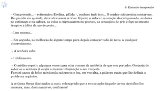 -1- Encontro inesperado
– Compreendo... – reticenciou Evelina, pálida –, conheço tudo isso... O senhor não precisa contar-me.
De quando em quando, deve atravessar a crise. O peito a sufocar, o coração descompassado, as dores
no estômago e na cabeça, as veias a engrossarem no pescoço, as sensações de gelo e fogo ao mesmo
tempo e a idéia da morte perto...
– Isso mesmo...
– Em seguida, as melhoras de algum tempo para depois começar tudo de novo, a qualquer
aborrecimento.
– A senhora sabe.
– Infelizmente.
– O médico repetiu algumas vezes para mim o nome da moléstia de que sou portador. Gostaria de
saber se a senhora já ouviu a mesma informação a seu respeito.
Fantini sacou do bolso minúscula caderneta e leu, em voz alta, a palavra exata que lhe definia o
problema orgânico.
A senhora Serpa dissimulou a custo o desagrado que a enunciação daquele termo científico lhe
causava, mas, dominando-se, confirmou:
 