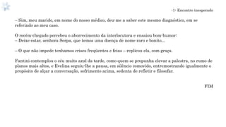 -1- Encontro inesperado
– Sim, meu marido, em nome do nosso médico, deu-me a saber este mesmo diagnóstico, em se
referindo ao meu caso.
O recém-chegado percebeu o aborrecimento da interlocutora e ensaiou bom-humor:
– Deixe estar, senhora Serpa, que temos uma doença de nome raro e bonito...
– O que não impede tenhamos crises freqüentes e feias – replicou ela, com graça.
Fantini contemplou o céu muito azul da tarde, como quem se propunha elevar a palestra, no rumo de
planos mais altos, e Evelina seguiu-lhe a pausa, em silêncio comovido, entremostrando igualmente o
propósito de alçar a conversação, sofrimento acima, sedenta de refletir e filosofar.
FIM
 