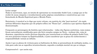 Leitor amigo:
Nada te escrevemos, aqui, no intuito de apresentar ou recomendar André Luís, o amigo que se fez
credor de nossa simpatia e reconhecimento pelas páginas consoladoras e construtivas que vem
formulando do Mundo Espiritual para o Mundo Físico.
Entretanto, é razoável se te diga que neste volume, em matéria de vida “post-mortem”, ele expõe
notícias diferentes daquelas que ele próprio colheu em “Nosso Lar” , estância a que aportou depois da
desencarnação.
Conquanto as personagens da história aqui relacionadas – todas elas figuras autênticas, cujos nomes
foram naturalmente modificados para não ferir corações amigos na Terra – tenham tido, como já
dissemos, experiências muito diversas daquelas que caracterizam as trilhas do próprio André Luiz,
em seus primeiros tempos na Espiritualidade, é justo considerar que os graus de conhecimento e
responsabilidade variam ao infinito.
Assim é que os planos de vivência para os habitantes do Além se personalizam de múltiplos modos, e a
vida para cada um se especifica invariavelmente, segundo a condição mental em que se coloque.
Compreensível – que assim seja.
E a Vida Continua...
 