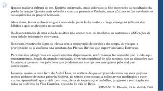 Quanto maior a cultura de um Espírito encarnado, mais dolorosos se lhe mostrarão os resultados da
perda de tempo. Quanto mais rebelde a criatura perante a Verdade, mais aflitivas se lhe revelarão as
conseqüências da própria teimosia.
Além disso, temos a observar que a sociedade, para lá da morte, carrega consigo os reflexos dos
hábitos a que se afeiçoava no mundo.
Os desencarnados de uma cidade asiática não encontram, de imediato, os costumes e edificações de
uma cidade ocidental e vice-versa.
Nenhuma construção digna se efetua sem a cooperação do serviço e do tempo, de vez que a
precipitação ou a violência não constam dos Planos Divinos que supervisionam o Universo.
Para não nos alongarmos em apontamentos dispensáveis, reafirmamos tão-somente que, ainda aqui,
encontraremos, depois da grande renovação, o retrato espiritual de nós mesmos com as situações que
forjamos, a premiar-nos pelo bem que produzam ou a exigir-nos corrigenda pelo mal que
estabeleçam...
Leiamos, assim, o novo livro de André Luiz, na certeza de que surpreenderemos em suas páginas
muitos pedaços de nossa própria história, no tempo e no espaço, a solicitar-nos meditação e auto-
exame, aprendendo que a vida continua, plena de esperança e trabalho, progresso e realização, em
todos os distritos da Vida Cósmica, ajustada às leis de Deus.
EMMANUEL Uberaba, 18 de abril de 1968.
 