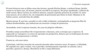 -1- Encontro inesperado
O vento brincava com as folhas secas das árvores, quando Evelina Serpa, a senhora Serpa, decidiu
sentar-se no banco que, ali mesmo, parecia convidá-la ao repouso. Na praça ajardinada, o silêncio da
tarde morna. Raros turistas na estância mineira, naquela segunda quinzena de outubro. E, entre
esses poucos, ali se achava ela, em companhia da governanta que ficara no hotel. Afastara-se do
bulício caseiro, sentindo fome de solidão.
Queria pensar. E, por isso, escondia-se sob a tolda verdejante, contemplando as pequenas filas de
azáleas desabrochadas, que timbravam em anunciar o tempo de primavera.
Acomodada, rente à espessa ramaria, deu asas às próprias reflexões...
O médico amigo aconselhara-lhe revigoramento e descanso, ante a cirurgia que a esperava. E,
sopesando as vantagens e os riscos da operação em perspectiva, deixava que as lembranças da curta
existência lhe perpassassem o cérebro.
Casara-se, seis anos antes.
A princípio, tudo fora excursão em caravela dourada sobre correntes azuis. O esposo e a felicidade.
No segundo ano, após o enlace, veio a gravidez, carinhosamente esperada; no entanto, com a
gravidez, apareceu a doença. Descobrira-se-lhe o corpo deficitário.
 