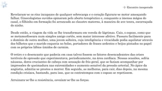 -1- Encontro inesperado
Revelaram-se os rins incapazes de qualquer sobrecarga e o coração figurara-se motor ameaçando
falhar. Ginecologistas ouvidos opinaram pelo aborto terapêutico e, conquanto a imensa mágoa do
casal, o filhinho em formação foi arrancado ao claustro materno, à maneira de ave tenra, escorraçada
do ninho.
Desde então, a viagem da vida se lhe transformara em vereda de lágrimas. Caio, o esposo, como que
se metamorfoseara num simples amigo cortês, sem maior interesse afetivo. Passara facilmente para
o domínio de outra mulher, uma jovem solteira, cuja inteligência e vivacidade podia aquilatar através
dos bilhetes que o marido esquecia no bolso, portadores de frases ardentes e beijos pintados no papel
com os próprios lábios úmidos de carmim.
O retiro e o desencanto que padecia em casa talvez fossem os fatores desencadeantes das crises
terríveis de opressão que experimentava, periodicamente, na área cardíaca. Nessas ocasiões, sofria
náuseas, dores cruciantes de cabeça com sensação de frio geral, que se faziam acompanhar por
impressões de queimadura nas extremidades e aumento sensível da pressão arterial. No ápice da
angústia, admitia-se prestes a morrer. Em seguida, as melhoras, para cair, dias depois, na mesma
condição crisíaca, bastando, para isso, que os contratempos com o esposo se repetissem.
Arruinara-se-lhe a resistência, esvaíam-se-lhe as forças.
 