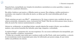 -1- Encontro inesperado
Naquela hora, mergulhada nas virações do entardecer, mentalizava os entes queridos, o esposo, a
mãezinha e o padrasto distantes...
De súbito, lembrou o pai morto e o filhinho morto ao nascer. Era religiosa, católica praticante e
mantinha, com respeito à vida além da morte, as idéias que lhe eram infundidas pela fé que
abraçava.
“Onde estariam seu pai e seu filho?” – perguntava-se. Se viesse a morrer com a moléstia de que se
achava acometida, conseguiria, acaso, reencontrá-los? Onde? Não lhe era lícito pensar nisso, já que a
idéia da morte lhe visitava insistentemente a cabeça?
Atirara-se, avidamente, ao monólogo íntimo, quando alguém lhe surgiu à frente, um cavalheiro
maduro, cujo sorriso bonachão lhe infundiu, para logo, simpatia e curiosidade.
A senhora Serpa? – perguntou ele, em tom respeitoso. E a um aceno confirmativo da interpelada, que
não lhe escondia a surpresa, acrescentou:
– Perdoe-me a ousadia, mas soube que a senhora reside em São Paulo, onde moro também, e, através
de circunstâncias muito inesperadas para mim, fui informado, por pessoa amiga, de que temos
ambos um problema em comum.
 