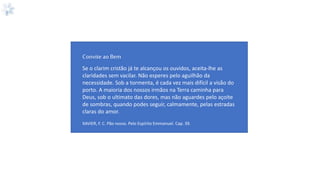 Se o clarim cristão já te alcançou os ouvidos, aceita-lhe as
claridades sem vacilar. Não esperes pelo aguilhão da
necessidade. Sob a tormenta, é cada vez mais difícil a visão do
porto. A maioria dos nossos irmãos na Terra caminha para
Deus, sob o ultimato das dores, mas não aguardes pelo açoite
de sombras, quando podes seguir, calmamente, pelas estradas
claras do amor.
XAVIER, F. C. Pão nosso. Pelo Espírito Emmanuel. Cap. 39.
Convite ao Bem
 
