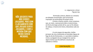 -12- Julgamento e Amor
Pag 93 e 94
Terminada a leitura, deteve-se o ministro
em dilatada concentração, qual se buscasse
inspiração nas profundezas da própria alma.
Ernesto e Evelina, porém, viram surpresos,
que, ao revés, o pensamento dele se exteriorizava,
em forma de larga auréola de luz, que se lhe alteava
da cabeça, à maneira de chama, elevandose cada vez
mais...
A curto espaço de segundos, clarões
jorravam de cima, lembrando as chamadas línguas de
fogo do dia de Pentecostes, e o sacerdote simpático
iniciou a pregação de que respigaremos apenas
alguns trechos que lhe definem a tessitura de
sabedoria e beleza:
CONTINUAÇÃO
Mat.7: 1-4
 