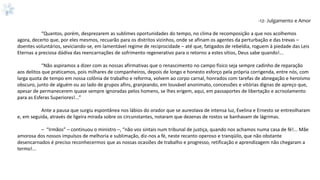 -12- Julgamento e Amor
“Quantos, porém, desprezarem as sublimes oportunidades do tempo, no clima de recomposição a que nos acolhemos
agora, decerto que, por eles mesmos, recuarão para os distritos vizinhos, onde se afinam os agentes da perturbação e das trevas –
doentes voluntários, seviciando-se, em lamentável regime de reciprocidade – até que, fatigados de rebeldia, roguem à piedade das Leis
Eternas a preciosa dádiva das reencarnações de sofrimento regenerativo para o retorno a estes sítios, Deus sabe quando!...
“Não aspiramos a dizer com as nossas afirmativas que o renascimento no campo físico seja sempre cadinho de reparação
aos delitos que praticamos, pois milhares de companheiros, depois de longo e honesto esforço pela própria corrigenda, entre nós, com
larga quota de tempo em nossa colônia de trabalho e reforma, volvem ao corpo carnal, honrados com tarefas de abnegação e heroísmo
obscuro, junto de alguém ou ao lado de grupos afins, granjeando, em louvável anonimato, concessões e vitórias dignas de apreço que,
apesar de permanecerem quase sempre ignoradas pelos homens, se lhes erigem, aqui, em passaportes de libertação e acrisolamento
para as Esferas Superiores!...”
Ante a pausa que surgiu espontânea nos lábios do orador que se aureolava de intensa luz, Evelina e Ernesto se entreolharam
e, em seguida, através de ligeira mirada sobre os circunstantes, notaram que dezenas de rostos se banhavam de lágrimas.
– “Irmãos” – continuou o ministro –, “não vos sintais num tribunal de justiça, quando nos achamos numa casa de fé!... Mãe
amorosa dos nossos impulsos de melhoria e sublimação, diz-nos a fé, neste recanto operoso e tranqüilo, que não obstante
desencarnados é preciso reconhecermos que as nossas ocasiões de trabalho e progresso, retificação e aprendizagem não chegaram a
termo!...
 