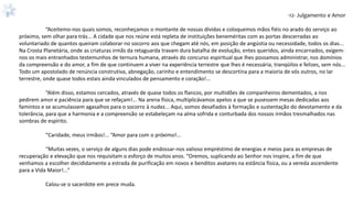 -12- Julgamento e Amor
“Aceitemo-nos quais somos, reconheçamos o montante de nossas dívidas e coloquemos mãos fiéis no arado do serviço ao
próximo, sem olhar para trás... A cidade que nos reúne está repleta de instituições beneméritas com as portas descerradas ao
voluntariado de quantos queiram colaborar no socorro aos que chegam até nós, em posição de angústia ou necessidade, todos os dias...
Na Crosta Planetária, onde as criaturas irmãs da retaguarda travam dura batalha de evolução, entes queridos, ainda encarnados, exigem-
nos os mais entranhados testemunhos de ternura humana, através do concurso espiritual que lhes possamos administrar, nos domínios
da compreensão e do amor, a fim de que continuem a viver na experiência terrestre que lhes é necessária, tranqüilos e felizes, sem nós...
Todo um apostolado de renúncia construtiva, abnegação, carinho e entendimento se descortina para a maioria de vós outros, no lar
terrestre, onde quase todos estais ainda vinculados de pensamento e coração!...
“Além disso, estamos cercados, através de quase todos os flancos, por multidões de companheiros dementados, a nos
pedirem amor e paciência para que se refaçam!... Na arena física, multiplicávamos apelos a que se pusessem mesas dedicadas aos
famintos e se acumulassem agasalhos para o socorro à nudez... Aqui, somos desafiados à formação e sustentação do devotamento e da
tolerância, para que a harmonia e a compreensão se estabeleçam na alma sofrida e conturbada dos nossos irmãos tresmalhados nas
sombras de espírito.
“Caridade, meus irmãos!... “Amor para com o próximo!...
“Muitas vezes, o serviço de alguns dias pode endossar-nos valioso empréstimo de energias e meios para as empresas de
recuperação e elevação que nos requisitam o esforço de muitos anos. “Oremos, suplicando ao Senhor nos inspire, a fim de que
venhamos a escolher decididamente a estrada de purificação em novos e benditos avatares na estância física, ou a vereda ascendente
para a Vida Maior!...”
Calou-se o sacerdote em prece muda.
 