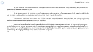 -12- Julgamento e Amor
Do teto pendiam estrias de safirina luz, quais pétalas minúsculas que se desfaziam ao tocar a cabeça dos presentes, ou
desapareciam, de leve, atingindo o chão.
Dir-se-ia que no peito do ministro, em profunda concentração mental, se inflamara uma estrela de prata translúcida, de
cujo centro se irradiava, docemente, toda uma chuva de raios liriais, inundando o salão.
Fantini estava comovido, mas Evelina, qual sucedia a muitos dos companheiros ali congregados, não conseguia jugular o
pranto que lhe vinha em onda crescente do coração aos olhos.
A senhora Serpa não saberia explicar a razão da emotividade que lhe assaltara os recessos do espírito, extremamente
sensibilizada como se achava, ignorando se devia aquelas abençoadas lágrimas às aspirações para o Céu ou às saudades da Terra...
Não mais ouviu as derradeiras palavras do ministro, ao encerrar o ofício da noite. Sabia apenas que se amparava agora de maneira
total no braço do amigo, junto de quem se retirou do recinto, soluçando...
FIM
 
