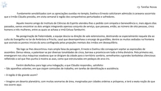 -13- Tarefas Novas
Fundamente sensibilizados com as apreciações ouvidas no templo, Evelina e Ernesto solicitaram admissão à caravana socorrista
que o Irmão Cláudio presidia, em visita semanal à região dos companheiros perturbados e sofredores.
Aquele mesmo amigo do Instituto de Ciências do Espírito atendeu-lhes o pedido com simpatia e benevolência e, mais alguns dias
passados, vamos encontrar os dois amigos integrando operoso conjunto de serviço, que passava, então, ao número de oito pessoas, cinco
homens e três mulheres, entre as quais se achava a irmã Celusa Tamburini.
Na peregrinação de fraternidade, a equipe descia na direção de vale extensíssimo, destinando-se especialmente naquele dia ao
culto do Evangelho no lar de Ambrósio e Priscila, casal que desempenhava o encargo de guardiães, dentre os muitos sediados na fronteira
que assinala os pontos iniciais da zona conflagrada pelas projeções mentais dos irmãos em desequilíbrio.
Tão logo se lhes descortinou mais ampla faixa da paisagem, Ernesto e Evelina não conseguiam sopitar as expressões de
assombro. Densa névoa, a patentear-se por diversas tonalidades de cinza, barrava a província em toda a linha divisória. Pela primeira vez,
enxergaram nos céus máquinas voadoras que se dirigiam da cidade para o território sombrio, semelhantes a grandes borboletas silenciosas
refletindo o sol que lhes punha à mostra as asas, como que estruturadas em pedaços de arco-íris.
Fantini desfechou para logo uma indagação, a que Cláudio respondeu, satisfeito:
– São aparelhos volantes, em que viajam comissões de trabalho, em tarefas de identificação e assistência.
– A região é tão grande assim?
– Imagine um deserto planetário, com muitas sesmarias de área, marginadas por cidades ordeiras e prósperas, e terá a exata noção do que
nos ocorre aqui.
 
