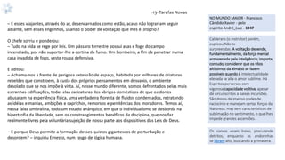 -13- Tarefas Novas
– E esses viajantes, através do ar, desencarnados como estão, acaso não lograriam seguir
adiante, sem esses engenhos, usando o poder de volitação que lhes é próprio?
O chefe sorriu e ponderou:
– Tudo na vida se rege por leis. Um pássaro terrestre possui asas e foge do campo
incendiado, por não suportar-lhe a cortina de fumo. Um bombeiro, a fim de penetrar numa
casa invadida de fogo, veste roupa defensiva.
E aditou:
– Achamo-nos à frente de perigosa extensão de espaço, habitada por milhares de criaturas
rebeldes que constroem, à custa dos próprios pensamentos em desvario, o ambiente
desolado que se nos impõe à vista. Aí, nesse mundo diferente, somos defrontados pelas mais
estranhas edificações, todas elas caricaturas dos abrigos domésticos de que os donos
abusaram na experiência física, uma verdadeira floresta de fluidos condensados, retratando
as idéias e manias, ambições e caprichos, remorsos e penitências dos moradores. Temos aí,
nessa faixa umbralina, todo um estado anárquico, em que o individualismo se desborda na
hipertrofia da liberdade, sem os constrangimentos benéficos da disciplina, que nos faz
realmente livres pela voluntária sujeição de nossa parte aos dispositivos das Leis de Deus.
– E porque Deus permite a formação desses quistos gigantescos de perturbação e
desordem? – inquiriu Ernesto, num rasgo de lógica humana.
NO MUNDO MAIOR - Francisco
Cândido Xavier - pelo
espírito André_Luiz - 1947
Calderaro (o instrutor) porém,
explicou Não te
surpreendas. A volitação depende,
fundamentalmente, da força mental
armazenada pela inteligência; importa,
contudo, considerar que os vôos
altíssimos da alma só se fazem
possíveis quando à intelectualidade
elevada se alia o amor sublime. Há
Espíritos perversos com
vigorosa capacidade volitiva, apesar
de circunscritos a baixas incursões.
São donos de imenso poder de
raciocínio e manejam certas forças da
Natureza, mas sem característicos de
sublimação no sentimento, o que lhes
impede grandes ascensões.
Os corvos voam baixo, procurando
detritos, enquanto as andorinhas
se libram alto, buscando a primavera.
 
