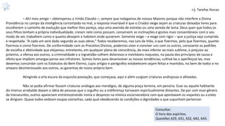 -13- Tarefas Novas
– Ah! meu amigo – obtemperou o Irmão Cláudio –, sempre que indagamos de nossos Maiores porque não interfere a Divina
Providência no campo da inteligência corrompida no mal, a resposta invariável é que o Criador exige sejam as criaturas deixadas livres para
escolherem o caminho de evolução que melhor lhes pareça, seja uma avenida de estrelas ou uma vereda de lama. Deus quer que todos os
seus filhos tenham a própria individualidade, creiam nele como possam, conservem as inclinações e gostos mais consentâneos com o seu
modo de ser, trabalhem como e quanto desejem e habitem onde quiserem. Somente exige – e exige com rigor – que a justiça seja cumprida
e respeitada. “A cada um será dado segundo as suas obras.” Todos receberemos, nas Leis da Vida, o que fizermos, pelo que fizermos, quanto
fizermos e como fizermos. De conformidade com os Preceitos Divinos, podemos viver e conviver uns com os outros, consoante os padrões
de escolha e afetividade que elejamos; entretanto, em qualquer plano de consciência, do mais inferior ao mais sublime, o prejuízo ao
próximo, a ofensa aos outros, a criminalidade e a ingratidão colhem dolorosos e inevitáveis reajustes, na pauta dos princípios de causa e
efeito que impõem amargas penas aos infratores. Somos livres para desenvolver as nossas tendências, cultivá-las e aperfeiçoá-las, mas
devemos concordar com os Estatutos do Bem Eterno, cujos artigos e parágrafos estabelecem sejam feitas e mantidas, no bem de todos e no
amparo desinteressado aos outros, as garantias de nosso próprio bem.
Atingindo a orla escura da esquisita povoação, que começava, aqui e além surgiam criaturas andrajosas e alheadas.
Não se podia afirmar fossem criaturas análogas aos mendigos, de alguma praça terrena, em penúria. Esse ou aquele habitante
do imenso arrabalde davam a idéia de pessoas que o orgulho ou a indiferença tornavam espiritualmente distantes. De par com esse gênero
de transeuntes, outros apareciam entremostrando ironia e desprezo na mímica escarnecedora com que apontavam os viajantes ou a estes
se dirigiam. Quase todos exibiam roupas estranhas, cada qual obedecendo às condições e dignidades a que supunham pertencer.
Consultar:
O livro dos espíritos.
Questões 629, 631, 632, 642, 643.
 