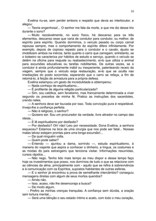 10

    Evelina riu-se, sem perder embora o respeito que devia ao interlocutor, e
alegou:
    — Teoria engenhosa!... O senhor me fala da morte, e que me diz desse trio
durante o sono?
    — Muito razoàvelmente, no sono físico, há descanso para os três
elementos, descanso esse que varia de condutor para condutor, ou melhor, de
espírito para espírito. Quando dormimos, o veículo pesado ou corpo carnal
repousa sempre, mas o comportamento do espírito difere infinitamente. Por
exemplo, depois de copioso repasto para o condutor e o cavalo, éjusto se
imobilizem ambos na inércia, tanto quanto o carro que carregam; entretanto, se
o boleeiro se caracteriza por hábitos de estudo e serviço, quando o veículo se
detém na oficina para reajuste ou reabastecimento, ei-lo que utiliza o animal
para excursões educativas ou tarefas nobilitantes. De outras vezes, se o
condutor é ainda profundamente inábil ou inexperiente, patenteando receio da
viagem, sempre que o veículo exija restauração, ei-lo que se oculta nas
imediações do posto socorrista, esperando que o carro se refaça, a fim de
retomá-lo, à feição de armadura para a própria defesa.
    Evelina estampou um gesto de incredulidade e obtemperou:
    — Nada conheço de espiritualismo...
    — É profitente de alguma religião particularizada?
    — Sim, sou católica, sem fanatismo, mas francamente determinada a viver
segundo os preceitos de minha fé. Pratico as instruções dos sacerdotes,
crendo neles.
    — A senhora deve ser louvada por isso. Toda convicção pura é respeitável.
Invejo-lhe a confiança perfeita.
    — Não é religioso, o senhor?
    — Quisera ser. Sou um procurador da verdade, livre atirador no campo das
ideias...
    — E lê espiritualismo por desfastio?
    — Por desfastio? Oh! não! Leio por necessidade. Dona Evelina, a senhora
esqueceu? Estamos na bica de uma cirurgia que nos pode ser fatal... Nossas
malas talvez estejam prontas para uma longa excursão!...
    — Da qual ninguém volta.
    — Quem pode saber?
    — Entendo — ajuntou a dama, sorrindo —, estuda espiritualismo, à
maneira do viajante que aspira a conhecer o dinheiro, a língua, os costumes e
as modas do país estrangeiro que tenciona visitar. Informações resumidas,
cursos rápidos...
    — Não nego. Tenho tido mais tempo ao meu dispor e desse tempo faço
hoje os investimentos que posso, nos domínios de tudo o que se relacione com
as ciências da alma, principalmente com - aquilo que se refira à sobrevivência
e à comunicação com os Espíritos, supostos habitantes de outras esferas.
    — E o senhor já encontrou a prova de semelhante intercâmbio? conseguiu
mensagens diretas com algum de seus mortos queridos?
    — Ainda não.
    — Isso, acaso, não lhe desencoraja a busca?
    — De modo algum.
    - Prefiro as minhas crenças tranquilas. A confiança sem dúvida, a oração
sem tortura mental...
    — Será uma bênção o seu estado íntimo e acato, com todo o meu coração,
 