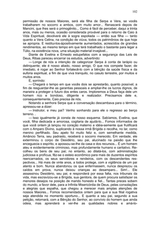102

permissão de nossos Maiores, será ela filha de Serpa e Vera, se vocês
trabalharem no socorro a ambos, com muito amor... Renascerá depois de
Mancini, que lhes será o primogênito... Como é fácil de perceber, daqui a trinta
anos, mais ou menos, ocasião considerada provável para o retorno de Caio à
Vida Espiritual, devolverá ele à sogra espoliada — então sua filha — tanto
quanto a Vera Celina, na condição de viúva, todos os patrimônios de que hoje
se apropria. E restitui-los-ápositivamente aumentados, acrescidos de grandes
rendimentos, ao mesmo tempo em que terá trabalhado o bastante para legar a
Túlio, na existência nova, uma situação material invejável...
     Diante de Evelina e Ernesto estupefatos com a segurança das Leis de
Deus, Ribas pareceu encerrar os estudos, advertindo:
     — Longe de nós a intenção de categorizar Serpa à conta de larápio ou
delinquente; ele é nosso aliado, nosso amigo. O que nos compete fazer, de
imediato, é rogar ao Senhor fortalecê-lo com a bênção da saúde física e da
euforia espiritual, a fim de que viva tranquilo, no casulo terrestre, por muitos e
muitos anos.
     E, sorrindo:
     — Chegará o tempo em que vocês dois se aprestarão, quanto possível, a
fim de resguardar-lhe as garantias pessoais e ampliar-lhe os lucros dignos, de
maneira a proteger o futuro dos entes caros. Imploremos a Deus faça dele um
homem rico e bondoso, diligente e realizador. Precisamos dele e,
consequentemente, Caio precisa de nós.
     Notando a senhora Serpa que a conversação descambava para o término,
apressou-se a dizer:
     — Instrutor, e meu pai? Venho sonhando para ele o regresso ao berço
terreno. .
     — Isso igualmente já consta de nosso esquema. Sabíamos, Evelina, que
você, filha dedicada e amorosa, cogitaria de ajudá-lo... Fomos informados de
que você ontem já lançou no coração materno a idéia-semente que frutificará
com o Amparo Divino, suplicando à nossa irmã Brígida o recolha, no lar, como
menino perfilhado. Seu apelo foi muito feliz e, com semelhante medida,
Amâncio Terra, seu padrasto, receberá o socorro merecido. Em verdade, ele
exterminou o corpo de Desidério, seu pai, alucinado na paixão que lhe
enceguecia o espírito, e apossou-se-lhe da casa e dos recursos... É um homem
ateu e evidentemente criminoso, mas profundamente humano e caritativo. Re-
colheu os bens de seu pai; no entanto, ao dilatá-los, com administração
judiciosa e profícua, fêz-se o esteio econômico para mais de duzentos espíritos
reencarnados, os seus servidores e rendeiros, com os descendentes res-
pectivos... Há mais de vinte anos, a todos protege, com a vigilância de um pai
atento e bom. Nunca abandonou os que enfermassem, nunca desprezou os
caídos em prova, nunca deixou crianças ao desamparo... Sim!... Ele
assassinou Desidério, seu pai, e responderá por essa falta, nos tribunais da
vida, mas escravizou-se a Brígida, sua genitora, de quem procura satisfazer os
menores desejos na posição de marido honesto e fiel... Tantas preces sobem
do mundo, a favor dele, para a Infinita Misericórdia de Deus, pelas consolações
e alegrias que espalha, que chegou a merecer mais amplas atenções de
nossos Maiores... Fomos recomendados ontem para que a sua filial rogativa
seja atendida no momento oportuno... E quanto a seu pai, segundo a sua
petição, retornará, com a Bênção do Senhor, ao convívio do homem que ainda
odeia, mas aprenderá a ver-lhe as qualidades nobres e amá-lo-
 