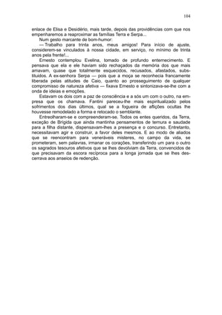 104

enlace de Elisa e Desidério, mais tarde, depois das providências com que nos
empenharemos a reaproximar as famílias Terra e Serpa...
     Num gesto marcante de bom-humor:
     — Trabalho para trinta anos, meus amigos! Para início de ajuste,
considerem-se vinculados à nossa cidade, em serviço, no mínimo de trinta
anos pela frente!...
     Ernesto contemplou Evelina, tomado de profundo enternecimento. E
pensava que ela e ele haviam sido rechaçados da memória dos que mais
amavam, quase que totalmente esquecidos, recusados, afastados, subs-
tituidos. A ex-senhora Serpa — pois que a moça se reconhecia francamente
liberada pelas atitudes de Caio, quanto ao prosseguimento de qualquer
compromisso de natureza afetiva — fixava Ernesto e sintonizava-se-lhe com a
onda de ideias e emoções.
     Estavam os dois com a paz de consciência e a sós um com o outro, na em-
presa que os chamava. Fantini pareceu-lhe mais espiritualizado pelos
sofrimentos dos dias últimos, qual se a fogueira de aflições ocultas lhe
houvesse remodelado a forma e retocado o semblante.
     Entreolharam-se e compreenderam-se. Todos os entes queridos, da Terra,
exceção de Brígida que ainda mantinha pensamentos de ternura e saudade
para a filha distante, dispensavam-lhes a presença e o concurso. Entretanto,
necessitavam agir e construir, a favor deles mesmos. E ao modo de aliados
que se reencontram para veneráveis misteres, no campo da vida, se
prometeram, sem palavras, irmanar os corações, transferindo um para o outro
os sagrados tesouros afetivos que se lhes devolviam da Terra, convencidos de
que precisavam da escora recíproca para a longa jornada que se lhes des-
cerrava aos anseios de redenção.
 