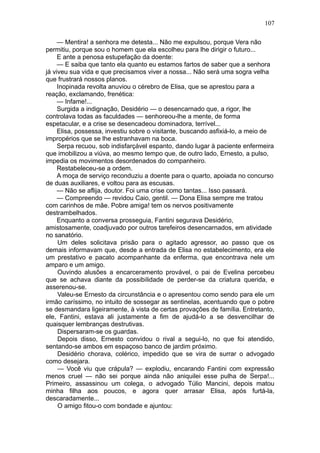 107

     — Mentira! a senhora me detesta... Não me expulsou, porque Vera não
permitiu, porque sou o homem que ela escolheu para lhe dirigir o futuro...
     E ante a penosa estupefação da doente:
     — E saiba que tanto ela quanto eu estamos fartos de saber que a senhora
já viveu sua vida e que precisamos viver a nossa... Não será uma sogra velha
que frustrará nossos planos.
     Inopinada revolta anuviou o cérebro de Elisa, que se aprestou para a
reação, exclamando, frenética:
     — Infame!...
     Surgida a indignação, Desidério — o desencarnado que, a rigor, lhe
controlava todas as faculdades — senhoreou-lhe a mente, de forma
espetacular, e a crise se desencadeou dominadora, terrível...
     Elisa, possessa, investiu sobre o visitante, buscando asfixiá-lo, a meio de
impropérios que se lhe estranhavam na boca.
     Serpa recuou, sob indisfarçável espanto, dando lugar à paciente enfermeira
que imobilizou a viúva, ao mesmo tempo que, de outro lado, Ernesto, a pulso,
impedia os movimentos desordenados do companheiro.
     Restabeleceu-se a ordem.
     A moça de serviço reconduziu a doente para o quarto, apoiada no concurso
de duas auxiliares, e voltou para as escusas.
     — Não se aflija, doutor. Foi uma crise como tantas... Isso passará.
     — Compreendo — revidou Caio, gentil. — Dona Elisa sempre me tratou
com carinhos de mãe. Pobre amiga! tem os nervos positivamente
destrambelhados.
     Enquanto a conversa prosseguia, Fantini segurava Desidério,
amistosamente, coadjuvado por outros tarefeiros desencarnados, em atividade
no sanatório.
     Um deles solicitava prisão para o agitado agressor, ao passo que os
demais informavam que, desde a entrada de Elisa no estabelecimento, era ele
um prestativo e pacato acompanhante da enferma, que encontrava nele um
amparo e um amigo.
     Ouvindo alusões a encarceramento provável, o pai de Evelina percebeu
que se achava diante da possibilidade de perder-se da criatura querida, e
asserenou-se.
     Valeu-se Ernesto da circunstância e o apresentou como sendo para ele um
irmão caríssimo, no intuito de sossegar as sentinelas, acentuando que o pobre
se desmandara ligeiramente, à vista de certas provações de família. Entretanto,
ele, Fantini, estava ali justamente a fim de ajudá-lo a se desvencilhar de
quaisquer lembranças destrutivas.
     Dispersaram-se os guardas.
     Depois disso, Ernesto convidou o rival a segui-lo, no que foi atendido,
sentando-se ambos em espaçoso banco de jardim próximo.
     Desidério chorava, colérico, impedido que se vira de surrar o advogado
como desejara.
     — Você viu que crápula? — explodiu, encarando Fantini com expressão
menos cruel — não sei porque ainda não aniquilei esse pulha de Serpa!...
Primeiro, assassinou um colega, o advogado Túlio Mancini, depois matou
minha filha aos poucos, e agora quer arrasar Elisa, após furtá-la,
descaradamente...
     O amigo fitou-o com bondade e ajuntou:
 