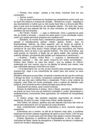 109

    — Perdoe, meu amigo!... perdoe a nós todos, incluindo Caio em sua
compaixão!...
    — Nunca, nunca!...
    — Sou eu quem reconhece as injustiças que perpetrámos contra você, sou
eu quem lhe observa a nobreza de coração... Revele-me e ouça!... Agradeço o
seu devotamento à mulher que eu não soube fazer feliz e a ternura pela filha,
para a qual você se transformou em abnegado zelador... Por tudo isso, peço-
lhe ainda para que estenda até nós, os seus carrascos, as vibraçôes de sua
piedade e de sua simpatia...
     — Ah! Fantini, Fantini!... — rugiu o interlocutor, como a guerrear-se para
não se render à emoção — porque me tenta assim a uma conciliação impos-
sível? que razões para tanto empenho em modificar-me?
     — Desidério, no mundo físico, trabalhamos particularmente com a matéria
pesada e transfiguramos pedras, metais, glebas, fontes... Aqui na
Espiritualidade, lidamos, de modo especial, com as forças do espírito e
renovamos almas e consciências, a começar de nós mesmos... Atenda-me!...
Lembre-se de que Elisa possui muitos amigos para requisitá-la aos Planos
Superiores, como os teve a sua querida Evelina!... Por amor de Evelina, que
você guarda na memória, à feição de um gênio tutelar, não quererá você
sublimar atitudes, principiando pelo perdão que imploramos e carecemos?...
     — Evelina!... Evelina, minha filha!... — suspirou o desventurado em
lágrimas copiosas — não, não posso imiscuí-la em nossa conversação!...
Evelina deve habitar na casa dos anjos!... que eu padeça no inferno,
acalentado por mim mesmo, que eu me debata no lameiro que mereci, mas
que a felicidade abençoe minha filha nos Céus!...
     — E se ela própria vier, um dia, ao seu encontro para advogar nossa causa,
amparar-nos, rogar a sua misericórdia de credor para nós outros, os seus
devedores?
Desidério esforçava-se para falar, rompendo a barreira de dor que lhe comburia
o âmago da alma; no entanto, compassivo assistente espiritual da instituição
veio até aos dois para notificar-lhes o inesperado. Finda a crise violenta de
angústia, caíra Elisa em funda prostração, ante a ruptura de delicado vaso
cerebral, prenunciando-se-lhe a desencarnação para breves horas.
    Esqueceram-se ambos, para o socorro preciso.
    Através de telefonemas à pressa, Vera e Serpa, alarmados, cientificaram-
se quanto ao novo rumo que se imprimira à situação e, juntos, demandaram o
estabelecimento, encontrando Elisa agonizante, em ambiente de tranquilidade
e carinho.
    O médico amigo, não obstante expender argumentos de consolo e
esperança, foi claro no aviso: «nada mais a fazer, senão aguardar.»
    Vera Celina, em soluços, ajoelhou aos pés daquela cuja boca não mais se
abriria para abençoá-la com os recursos do corpo terrestre.
    Caio, evidentemente contrafeito, contemplava a cena, fumando cigarros
sucessivos.
    Enfermeiras iam e vinham, no afã de se fazerem mais úteis, e auxiliares
espirituais formavam cadeias magnéticas de apoio à viúva Fantini, a fim de que
o trânsito de um mundo para outro lhe fôsse mais rápido e menos intranquilo.
    Ernesto demandou a residência da Espiritualidade, a fim de colher as
instruções de Ribas, diante da emergência, e Desidério se plantou à cabeceira,
imerso em revolta e desesperação.
 