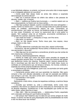 11

a sua felicidade religiosa; no entanto, se houver uma outra vida à nossa espera
e se a indagação aparecer em sua alma?
    — Como pode falar desse modo se ainda não obteve a suspirada
demonstração da sobrevivência?
    — Não me é possível descrer do critério dos sábios e das pessoas de
elevado, caráter, que. a tiveram.
    — Bem — explicou-se Evelina bem-humorada —, o senhor estará com os
seus pesquisadores, eu ficarei com os meus santos...
    — Não faço qualquer objeção, quanto à excelência dos seus advogados —
revidou Fantini no mesmo tom —, mas não consigo furtar-me à sede de estudo.
Antes da moléstia, reconhecia-me seguro da vida. Comandava os
acontecimentos, nem sabia, ao menos, da existência desse ou daquele órgão
no meu corpo. Entretanto, um tumor na supra-renal não é uma pedra no
sapato. Tem qualquer coisa de um fantasma, anunciando contratempos e
obrigando-me a pensar, raciocinar, discernir...
    — Tem medo da morte? — chasqueou a moça, com fina verve.
    — Não tanto, e a senhora?
    — Bem, eu não desejo morrer. Tenho meus pais, meu esposo, meus
amigos. Adoro a vida, mas...
    — Mas?...
    — Se Deus determinar a extinção dos meus dias, estarei conformada.
    - Porventura, não tem problemas? Nunca sofreu a influência dos males que
nos atormentam o dia-a-dia?
    — Não diga que me vai examinar a consciência; já tenho que dar contas de
mim mesma aos confessores.
    E rindo-se, desembaraçadamente, reforçou:
    — Admito os males que outros nos façam como parcelas do resgate de
nossos pecados perante Deus; no entanto, os males que fazemos são golpes
que desferimos contra nós mesmos. Supondo assim, procuro preservár-me,
isto é, reconheço que não devo ferir a ninguém. Em razão disso, busco na
confissão um contraveneno que, de tempos a tempos, me imunize, evitando a
explosão de minhas próprias tendências inferiores.
    — Admirável que uma inteligência, qual a sua, se acomode com tanto gosto
e sinceridade à confissão.
    — Certamente preciso saber com que sacerdote me desinibo. Não quero
comprar o Céu com atitudes calculadas e sim agir em oposição aos defeitos
que carrego e, por isso, não seria correto abrir o coração diante de quem não
me possa entender e nem ajudar.
    — Compreendo...
    Retomando o trato intimo, à base de respeitosa confiança, a senhora Serpa
considerou:
    — Acredite que também eu, ante a enfermidade, tenho vivido mais
cuidadosa. Até mesmo na véspera de minha vinda para cá, harmonizei-me com
os deveres religiosos. Confessei-me. E das inquietações que confiei ao meu
velho diretor, posso dizer-lhe a maior.
    — Não, não!... Não me conceda tanto... — tartamudeou Fantini, espantado
com a devoção carinhosa em que Evelina se exprimia.
    — Oh! porque não? Estamos aqui na ideia de que somos amigos de muito
tempo. O senhor me fala de suas preparações ante as probabilidades da morte
e não me deixa tocar nas minhas?
 