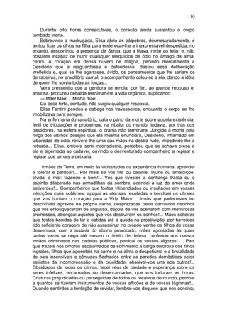 110

     Durante oito horas consecutivas, o coração ainda sustentou o corpo
tombado inerte.
     Sobrevindo a madrugada, Elisa abriu as pálpebras, desmesuradamente, e
tentou fixar os olhos na filha para endereçar-lhe a inexpressável despedida; no
entanto, descortinou a presença de Serpa, que a fitava, rente ao leito, e, não
obstante incapaz de nutrir quaisquer resquícios de ódio no âmago da alma,
cerrou o coração em densa nuvem de mágoa, pedindo mentalmente a
Desidério que a resguardasse e defendesse. Bastou essa deliberação
irrefletida e, qual se lhe agarrasse, ávido, os pensamentos que lhe seriam os
derradeiros, no envoltório carnal, o acompanhante colou-se a ela, dando a idéia
de quem lhe sorvia todas as forças...
     Vera pressentiu que a genitora se rendia, por fim, ao grande repouso e,
ansiosa, procurou debalde reanimar-lhe a vida orgânica, suplicando:
     — Mãe! Mãe!... Minha mãe!...
     Da boca hirta, contudo, não surgiu qualquer resposta.
     Elisa Fantini pendeu a cabeça nos travesseiros, enquanto o corpo se lhe
imobilizava para sempre.
     Na enfermaria do sanatório, caía o pano da morte sobre aquela existência,
fértil de tribulações e problemas, na ribalta do mundo; todavia, por trás dos
bastidores, na esfera espiritual, o drama não terminara. Jungido à morta pela
fórça dos últimos desejos que ela mesma enunciara, Desidério, inflamado em
labaredas de ódio, retivera-lhe uma das mãos na destra rude, impedindo-lhe a
retirada... Elisa, embora semi-inconsciente, percebeu que se achava presa a
ele e algemada ao cadáver, ouvindo o desventurado companheiro a repisar e
repisar que jamais a deixaria.

     Irmãos da Terra, em meio às vicissitudes da experiência humana, aprendei
a tolerar e perdoar!... Por mais se vos fira ou calunie, injurie ou amaldiçoe,
olvidai o mal: fazendo o bem!... Vós que tivestes a confiança traída ou o
espírito dilacerado nas armadilhas da sombra, acendei a luz do amor onde
estiverdes!... Companheiros que fostes vilipendiados ou insultados em vossas
intenções mais sublimes, apagai as ofensas recebidas e bendizei os ultrajes
que vos burilam o coração para a Vida Maior!... Irmãs que padecestes in-
descritíveis agravos na própria carne, desprezadas pelos carrascos risonhos
que vos enlouqueceram de angústia, depois de vos acenarem com mentirosas
promessas, abençoai aqueles que vos destruíram os sonhos!... Mães solteiras
que fostes banidas do lar e batidas até a queda na prostituição, por haverdes
tido suficiente coragem de não assassinar no próprio ventre os filhos de vossa
desventura, com a insânia do aborto provocado, mães agoniadas às quais
tantas vezes se nega até mesmo o direito de defesa, conferido aos nossos
irmãos criminosos nas cadeias públicas, perdoai os vossos algozes!. .. Pais
que trazeis nos ombros escalavrados de sofrimento a carga dolorosa dos filhos
ingratos, filhos que aguentais na carne e na alma o despotismo e a brutalidade
de pais insensíveis e cônjuges flechados entre as paredes domésticas pelos
estiletes da incompreensão e da crueldade, absolvei-vos uns aos outros!...
Obsidiados de todos os climas, tecei véus de piedade e esperança sobre os
seres infelizes, encarnados ou desencarnados, que vos torturam as horas!
Criaturas prejudicadas ou perseguidas de todos os recantos do mundo, perdoai
a quantos se fizeram instrumentos de vossas aflições e de vossas lágrimas!...
Quando sentirdes a tentação de revidar, lembrai-vos daquele que nos concitou
 