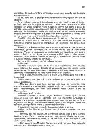 113

doméstico, de modo a tentar a renovação do pai, que, decerto, não hesitaria
em obedecer-lhe.
     Viu-se, para logo, o prodígio dos pensamentos congregados em um só
objetivo.
     Sem qualquer indução à teatralidade, mas sim fundidos no só intuito,
profundo e sincero, de projetar as energias do amor na obra socorrista, aqueles
corações em prece lançaram vasto lençol de safirina luz sobre a porta de
entrada, credenciando a companheira para a abençoada missão que se lhe
delegara. Espiritualmente ligada aos amigos que se lhe haviam metamor-
foseado em base de equilíbrio e sustentação, Evelína penetrou o recinto, qual
se fora uma estrela repentinamente transfigurada em mulher.
     Desidério, aterrado, fixou a aparição e caiu de joelhos .... Era ela, sim —
pensou —, a sua filha, a sua amada filha que jamais lhe escapara da
lembrança, mesmo quando se mergulhara em aventuras nas trevas mais
densas!...
     À medida que Evelina o fitava, entremostrando radiante e doce ternura, o
infortunado genitor contemplou-se no suave clarão que a mensageira
irradiava... Viu-se na penúria de um sentenciado que persistisse, por anos e
anos, no fundo de um cárcere, sem o menor cuidado para consigo mesmo.
Qualificou-se por monstro, à frente de um anjo, e, à maneira de um cão batido
e aviltado, intentou arrastar-se para fugir...
     A moça adivinhou-lhe o propósito e falou, simples:
     — Meu pai!...
     Desidério sentiu que aquela voz lhe alcançava as entranhas... Sim, aquelas
duas palavras lhe vinham daquela alma querida que ele julgara nunca
descesse do Céu para interpelá-lo... Tornando a fletir os joelhos trêmulos, o
assombro se lhe rebentou no peito, numa explosão de lágrimas:
     — Pois é você, minha filha, é você a quem Deus manda para me pedir o
impossível?
     Evelina abeirou-se dele, colocou-lhe a destra na fronte padecente, e o
diálogo prosseguiu.
     — Meu pai, decerto que Deus abençoa esta hora de reencontro, mas
somos nós mesmos, o senhor e eu, os promotores, não do impossível, mas de
nossa reaproximação, em nome dele mesmo, nosso Criador e Pai de
Misericórdia...
     — Que quer você de mim!...
     — Venho convidá-lo a estar comigo... Admitiria o senhor que o tempo
desaparecesse, sem que eu sonhasse com este momento? Atravessei a
infância e a juventude, namorando seus retratos, casei-me, um dia, na Terra,
rogando a sua bênção nas minhas orações e, quando os Desígnios Divinos me
retiraram do corpo físico, formei o ideal de reencontrá-lo!...
     O infortunado esboçou um gesto de autocompaixão, e gemeu:
     — Veja, minha filha, o que fizeram de mim, os criminosos que nos
destruiram...
     — Oh! meu pai, não acuse!... O senhor terá sofrido, mas a dor é sempre
bendita perante Deus, o senhor terá suportado provas difíceis; no entanto,
aprendemos, presentemente, que todo dia é ocasião de renovar e partir para
destinos mais altos!...
     — Com certeza, nas Moradas Divinas, que você mereceu, ficou sabendo
que não perdi meu corpo em acidente algum...
 