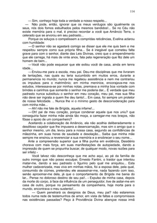 114

      — Sim, conheço hoje toda a verdade a nosso respeito...
  — Não pode, então, ignorar que os meus verdugos são igualmente os
seus, nós dois fomos esbulhados pelos mesmos bandidos!... Se no Céu não
existe memória para o mal, é preciso recordar a você que Amâncio Terra, o
celerado que se arvorou em seu padrasto...
      Porque os soluços o compelissem a compridas reticências, Evelina aclarou
com humildade:
      — O senhor não se agastará comigo se disser que ele me quis bem e me
respeitou sempre como sua própria filha... Se é inegável que cometeu falta
grave para com o senhor, diante das Leis Divinas, creio que o arrependimento
que ele carrega, há mais de vinte anos, fala pela regeneração que fêz dele um
homem de bem...
      — Você não pode esquecer que ele exilou você de casa, ainda em tenra
idade...
      — Enviou-me para a escola, meu pai. Deu-me disciplinas que me livraram
de tentações, nas quais eu teria sucumbido em muitos erros, durante a
permanencia no mundo; nunca me regateou assistência e nem me contrariou
os impulsos para o matrimônio; em minha meninice, encorajava-me nos
estudos, interessava-se por minhas notas, premiava a minha boa vontade com
brindes e carinhos que somente o senhor me poderia dar... É verdade que meu
padrasto nunca substituiu o senhor em meu coração, meu pai, mas sua filha
não deve ser ingrata a quem lhe deu tanto!... Em casa, foi sempre um protetor
de nossa felicidade. .. Nunca lhe vi o mínimo gesto de desconsideração para
com minha mãe...
      — Ah! não me fale de Brígida, aquela infame!...
      — Oh! pai de meu coração, porque condenar aquela que nos uniu? que
conseguiria fazer minha mãe ainda tão moça, a carregar-me nos braços, não
fôsse o apoio de um companheiro?
      Aceitando a colaboração de Amâncio, ela não acolhia deliberadamente o
desditoso caçador que lhe impusera a desencarnação, mas sim o amigo que o
senhor mesmo, um dia, levou para a nossa casa, segundo as confidências de
mãezinha, em suas horas de saudade e desolação... Saiba que minha mãe
sempre me ensinou a reverenciar a sua memória e a enobrecer o seu nome...
      Ante a compreensão superior que a filha punha em evidência, Desidério
chorava com mais força, em suas manifestações de autopiedade, dando a
impressão de quem se propunha buscar, de qualquer modo, novas razões para
ser infeliz -
        Você talvez não desconheça que me acho aqui, ao pé da família de
outro inimigo que não posso exculpar, Ernesto Fantini, o traidor que intentou
matar-me, dando a seu padrasto o figurino pelo qual me aniquilou... Esta
mulher cadaverizada, mas viva em minhas mãos, foi a esposa dele, pela qual,
consumido de ciúmes, pretendeu ele assassinar-me, nada fazendo com isso,
senão aproximar-me dela, já que o comportamento de Brígida me bania do
lar... Pense no doloroso destino de seu pai!.. - Expulso de minha casa, depois
da morte do corpo, à face da influência de um perseguidor, tive de asilar-me em
casa de outro, porque no pensamento da companheira, hoje morta para o
mundo, encontrava o meu sustento!...
        — Quem penetrará os designios de Deus, meu pai? não estaremos
todos numa rede de testemunhos de amor, em vista de faltas e compromissos
nas existências passadas? Peço à Providência Divina abençoe nossa irmã
 