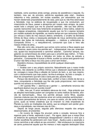 116

realidade, como acontece ainda comigo, precisa de assistência e reajuste. Eu
também, meu pai, de princípio, admiti-me espoliada pela vida!... Aceitava
mãezinha e meu padrasto, em muitas ocasiões, por adversários que me
haviam desterrado propositadamente de casa, para que eu não lhes estorvasse
a felicidade, mas na estância de recuperação a que me conduziram, por
misericórdia de Deus, passei a abraçá-los por nossos reais amigos, de quem
recebi todo o amparo que me foi possível assimilar... Até nos dias últimos,
quando reencontrei Caio mais fortemente encadeado a Vera Celina, esbati-me
em mágoas arrasadoras, interpretando aquele que me foi o esposo terrestre
por modelo acabado de ingratidão, ao mesmo tempo em que censurava Celina,
por intrusa e ladra de meu tesouro afetivo; entretanto, o orvalho da Bondade
Infinita de Deus visitou a ressequida plantação de meus sentimentos pobres,
através das lições de instrutores abnegados — médicos e enfermeiros da
Compaixão Divina —, e reequilibrei-me, concluindo que Caio e Vera são
nossos irmãos da alma...
     Eles são como são, enquanto que somos como somos e Deus espera que
nos amemos, assim como nos permite ser!... Indispensável, meu pai, entender-
nos, ajudar-nos reciprocamente e caminhar adiante!... Caminhar sempre, res-
gatando os compromissos de ontem para que o amanhã seja melhor... O Todo-
Misericordioso semeou flores e bênçãos em todos os sítios da estrada a
perlustrar... Compreender é buscar a frente, auxiliar os outros será garantir-nos!
O amor não falha e Deus nos criou para o amor sem lindes!...
     Desidério chorava, impossibilitado de emitir qualquer observação.
     E Evelina:
     — Analise com o seu próprio raciocínio. Naturalmente que o nosso irmão
Ernesto, não obstante os conflitos íntimos que o afastavam espiritualmente do
lar, consagra à nossa Elisa a afeição do homem de bem, e, por isso mesmo,
com o discernimento que hoje possui, ter-lhe-á entregue, de todo o coração, o
título de companheiro que tem sido e será para ela, perante Deus.
     Porque não deveremos, de nosso lado, conferir a Caio o direito de dar-se a
Vera, conquistando a felicidade que lhe não pude proporcionar, nem mesmo
quando me achava no mundo físico?
      — Ah! querida filha — alarmou-se o genitor —, semelhante renúncia não
significará destruir-nos em suicídio moral?
     — Não, meu pai. O amor verdadeiro eleva-se de nível... Hoje entendo que
as afeições transviadas podem ser corrigidas no santo instituto da família, atra-
vés da reencarnação... Deus nos permite abraçar, como filhos, aquelas
mesmas criaturas que não soubemos amar em outras posições sentimentais!...
Os nossos pensamentos de ternura, uns para os outros, um dia serão livres e
puros, quais as fontes cristalinas que se irmanam no chão empedrado do
Planeta ou como as irradiações dos astros, que se enlaçam sem perder gran-
deza e originalidade, nas imensas vias do Céu...
     Depois de longa pausa, seguida pelo silencioso respeito dos amigos
desencarnados, ali presentes:
     — Se nuvens de mágoa lhe anuviam ainda o coração, lance-as fora e
sigamos para a frente, aspirando à paz!... Por agora, deixe que a nossa Elisa
se distancie de quaisquer lembranças desagradáveis! Liberte-a e verá que a
mulher escolhida lhe pertencerá com mais força!... Ajude-a para a ascensão a
novos caminhos e ela voltará ao seu encontro!... Não enclausure na masmorra
de carne putrescível aquela que lhe merece a mais sagrada dedicação! Elisa
 