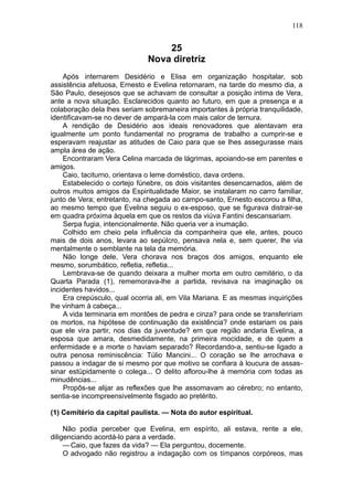 118


                                  25
                              Nova diretriz
    Após internarem Desidério e Elisa em organização hospitalar, sob
assistência afetuosa, Ernesto e Evelina retornaram, na tarde do mesmo dia, a
São Paulo, desejosos que se achavam de consultar a posição intima de Vera,
ante a nova situação. Esclarecidos quanto ao futuro, em que a presença e a
colaboração dela lhes seriam sobremaneira importantes à própria tranquilidade,
identificavam-se no dever de ampará-la com mais calor de ternura.
    A rendição de Desidério aos ideais renovadores que alentavam era
igualmente um ponto fundamental no programa de trabalho a cumprir-se e
esperavam reajustar as atitudes de Caio para que se lhes assegurasse mais
ampla área de ação.
    Encontraram Vera Celina marcada de lágrimas, apoiando-se em parentes e
amigos.
    Caio, taciturno, orientava o leme doméstico, dava ordens.
    Estabelecido o cortejo fúnebre, os dois visitantes desencarnados, além de
outros muitos amigos da Espiritualidade Maior, se instalaram no carro familiar,
junto de Vera; entretanto, na chegada ao campo-santo, Ernesto escorou a filha,
ao mesmo tempo que Evelina seguiu o ex-esposo, que se figurava distrair-se
em quadra próxima àquela em que os restos da viúva Fantini descansariam.
    Serpa fugia, intencionalmente. Não queria ver a inumação.
    Colhido em cheio pela influência da companheira que ele, antes, pouco
mais de dois anos, levara ao sepúlcro, pensava nela e, sem querer, lhe via
mentalmente o semblante na tela da memória.
    Não longe dele, Vera chorava nos braços dos amigos, enquanto ele
mesmo, sorumbático, refletia, refletia...
    Lembrava-se de quando deixara a mulher morta em outro cemitério, o da
Quarta Parada (1), rememorava-lhe a partida, revisava na imaginação os
incidentes havidos...
    Era crepúsculo, qual ocorria ali, em Vila Mariana. E as mesmas inquirições
lhe vinham à cabeça...
    A vida terminaria em montões de pedra e cinza? para onde se transfeririam
os mortos, na hipótese de continuação da existência? onde estariam os pais
que ele vira partir, nos dias da juventude? em que região andaria Evelina, a
esposa que amara, desmedidamente, na primeira mocidade, e de quem a
enfermidade e a morte o haviam separado? Recordando-a, sentiu-se ligado a
outra penosa reminiscência: Túlio Mancini... O coração se lhe arrochava e
passou a indagar de si mesmo por que motivo se confiara à loucura de assas-
sinar estüpidamente o colega... O delito aflorou-lhe à memória com todas as
minudências...
    Propôs-se alijar as reflexões que lhe assomavam ao cérebro; no entanto,
sentia-se incompreensivelmente fisgado ao pretérito.

(1) Cemitério da capital paulista. — Nota do autor espiritual.

     Não podia perceber que Evelina, em espírito, ali estava, rente a ele,
diligenciando acordá-lo para a verdade.
     — Caio, que fazes da vida? — Ela perguntou, docemente.
     O advogado não registrou a indagação com os tímpanos corpóreos, mas
 