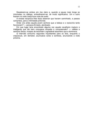 12

     Desataram-se ambos em riso claro e, quando a pausa mais longa se
intrometeu no diálogo, entreolharam-se, de modo significativo. Um e outro
fixaram no rosto inequívoca nota de susto.
     A mirada recíproca lhes fazia observar que haviam caminhado, a passos
compridos, para a intimidade profunda.
     Onde vira antes aquela jovem senhora que a beleza e o raciocínio tanto
favoreciam? — pensava Ernesto, atordoado.
     Em que lugar teria encontrado alguma vez aquele cavalheiro maduro e
inteligente que tão bem conjugava simpatia e compreensão? — refletia a
senhora Serpa, incapaz de esconder o agradável assombro que a dominava.
     O intervalo consumiu segundos inquietantes para os dois, enquanto o
crepúsculo, em derredor, acumulava cores e sombras, anunciando a noite
próxima.
 