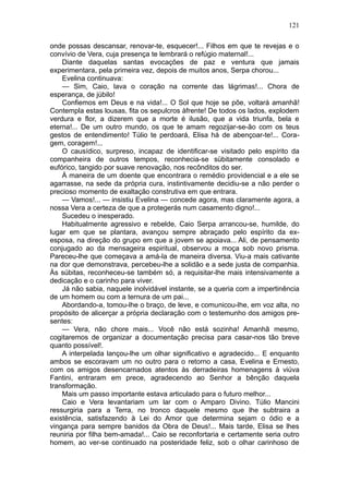121

onde possas descansar, renovar-te, esquecer!... Filhos em que te revejas e o
convívio de Vera, cuja presença te lembrará o refúgio maternal!...
    Diante daquelas santas evocações de paz e ventura que jamais
experimentara, pela primeira vez, depois de muitos anos, Serpa chorou...
    Evelina continuava:
    — Sim, Caio, lava o coração na corrente das lágrimas!... Chora de
esperança, de júbilo!
    Confiemos em Deus e na vida!... O Sol que hoje se põe, voltará amanhã!
Contempla estas lousas, fita os sepulcros àfrente! De todos os lados, explodem
verdura e flor, a dizerem que a morte é ilusão, que a vida triunfa, bela e
eterna!... De um outro mundo, os que te amam regozijar-se-ão com os teus
gestos de entendimento! Túlio te perdoará, Elisa há de abençoar-te!... Cora-
gem, coragem!...
    O causídico, surpreso, incapaz de identificar-se visitado pelo espírito da
companheira de outros tempos, reconhecia-se sübitamente consolado e
eufórico, tangido por suave renovação, nos recônditos do ser.
    À maneira de um doente que encontrara o remédio providencial e a ele se
agarrasse, na sede da própria cura, instintivamente decidiu-se a não perder o
precioso momento de exaltação construtiva em que entrara.
    — Vamos!... — insistiu Evelina — concede agora, mas claramente agora, a
nossa Vera a certeza de que a protegerás num casamento digno!...
    Sucedeu o inesperado.
    Habitualmente agressivo e rebelde, Caio Serpa arrancou-se, humilde, do
lugar em que se plantara, avançou sempre abraçado pelo espírito da ex-
esposa, na direção do grupo em que a jovem se apoiava... Ali, de pensamento
conjugado ao da mensageira espiritual, observou a moça sob novo prisma.
Pareceu-lhe que começava a amá-la de maneira diversa. Viu-a mais cativante
na dor que demonstrava, percebeu-lhe a solidão e a sede justa de companhia.
Às súbitas, reconheceu-se também só, a requisitar-lhe mais intensivamente a
dedicação e o carinho para viver.
    Já não sabia, naquele inolvidável instante, se a queria com a impertinência
de um homem ou com a ternura de um pai...
    Abordando-a, tomou-lhe o braço, de leve, e comunicou-lhe, em voz alta, no
propósito de alicerçar a própria declaração com o testemunho dos amigos pre-
sentes:
    — Vera, não chore mais... Você não está sozinha! Amanhã mesmo,
cogitaremos de organizar a documentação precisa para casar-nos tão breve
quanto possível!.
    A interpelada lançou-lhe um olhar significativo e agradecido... E enquanto
ambos se escoravam um no outro para o retorno a casa, Evelina e Ernesto,
com os amigos desencarnados atentos às derradeiras homenagens à viúva
Fantini, entraram em prece, agradecendo ao Senhor a bênção daquela
transformação.
    Mais um passo importante estava articulado para o futuro melhor...
    Caio e Vera levantariam um lar com o Amparo Divino. Túlio Mancini
ressurgiria para a Terra, no tronco daquele mesmo que lhe subtraira a
existência, satisfazendo à Lei do Amor que determina sejam o ódio e a
vingança para sempre banidos da Obra de Deus!... Mais tarde, Elisa se lhes
reuniria por filha bem-amada!... Caio se reconfortaria e certamente seria outro
homem, ao ver-se continuado na posteridade feliz, sob o olhar carinhoso de
 