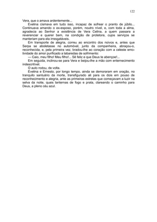 122

Vera, que o amava ardentemente...
     Evelina cismava em tudo isso, incapaz de sofrear o pranto de júbilo...
Continuava amando o ex-esposo, porém, noutro nível, e, com toda a alma,
agradecia ao Senhor a existência de Vera Celina, a quem passara a
reverenciar e querer bem, na condição de protetora, cujos serviços se
manteriam para ela irresgatáveis.
     Em transporte de alegria, correu ao encontro dos noivos e, antes que
Serpa se aboletasse no automóvel, junto da companheira, abraçou-o,
reconhecida, e, pela primeira vez, bradou-lhe ao coração com a celeste emo-
tividade do amor purificado a labaredas de sofrimento:
     — Caio, meu filho! Meu filho!... Sê feliz e que Deus te abençoe!...
     Em seguida, inclinou-se para Vera e beijou-lhe a mão com enternecimento
indescritível.
     O auto rodou, de volta.
     Evelina e Ernesto, por longo tempo, ainda se demoraram em oração, no
tranquilo santuário da morte, transfigurado ali para os dois em pouso de
reconhecimento e alegria, ante as primeiras estrelas que começavam a luzir na
selva da noite, quais lanternas de fogo e prata, clareando o caminho para
Deus, a pleno céu azul.
 