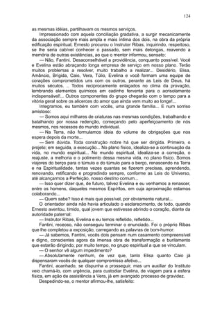 124

as mesmas idéias, partilhavam os mesmos serviços.
     Impressionado com aquela conciliação gradativa, a surgir mecanicamente
da associação sempre mais ampla e mais íntima dos dois, na obra da própria
edificação espiritual, Ernesto procurou o Instrutor Ribas, inquirindo, respeitoso,
se lhe seria cabível conhecer o passado, sem mais delongas, reavendo a
memória de outras existências, ao que o mentor informou, sensato:
     — Não, Fantini. Desaconselhável a providência, conquanto possível. Você
e Evelina estão abraçando longa empresa de serviço em nosso plano. Terão
muitos problemas a resolver, muito trabalho a realizar... Desidério, Elisa,
Amâncio, Brígida, Caio, Vera, Túlio, Evelina e você formam uma equipe de
corações comprometidos uns com os outros, perante as Leis de Deus, há
muitos séculos. .. Todos reciprocamente enlaçados no clima da provação,
lembrando elementos químicos em cadinho fervente para o acrisolamento
indispensável!... Outros componentes do grupo chegarão com o tempo para a
vitória geral sobre os alicerces do amor que ainda vem muito ao longe!...
     Integramos, eu também com vocês, uma grande família... E num sorriso
amistoso:
     — Somos aqui milhares de criaturas nas mesmas condições, trabalhando e
batalhando por nossa redenção, começando pelo aperfeiçoamento de nós
mesmos, nos recessos do mundo individual.
     — Na Terra, não formulamos ideia do volume de obrigações que nos
espera depois da morte...
     — Sem dúvida. Toda construção nobre há que ser dirigida. Primeiro, o
projeto; em seguida, a execução... No plano físico, idealiza-se a continuação da
vida, no mundo espiritual... No mundo espiritual, idealiza-se a correção, o
reajuste, a melhoria e o polimento dessa mesma vida, no plano físico. Somos
viajores do berço para o túmulo e do túmulo para o berço, renascendo na Terra
e na Espiritualidade, tantas vezes quantas se fizerem precisas, aprendendo,
renovando, retificando e progredindo sempre, conforme as Leis do Universo,
até alcançarmos a Perfeição, nosso destino comum...
     — Isso quer dizer que, de futuro, talvez Evelina e eu venhamos a renascer,
entre os homens, daqueles mesmos Espíritos, em cuja aproximação estamos
colaborando...
     — Quem sabe? Isso é mais que possível, por obviamente natural...
     O orientador ainda não havia articulado o esclarecimento, de todo, quando
Ernesto aventou, tímido, qual jovem que estivesse abrindo o coração, diante da
autoridade paternal:
     — Instrutor Ribas, Evelina e eu temos refletido, refletido...
     Fantini, receoso, não conseguiu terminar o enunciado. Foi o próprio Ribas
que lhe completou a exposição, carregando as palavras de bom-humor:
     — Já sabemos, Fantini, vocês dois pensam num casamento compreensível
e digno, conscientes agora da imensa obra de transformação e burilamento
que estarão dirigindo, por muito tempo, no grupo espiritual a que se vinculam.
     — O senhor vê algum impedimento?
     — Absolutamente nenhum, de vez que, tanto Elisa quanto Caio já
dispensaram vocês de qualquer compromisso afetivo...
     Fantini, acanhado, se dispunha a prosseguir, mas um auxiliar do Instituto
veio chamá-lo, com urgência, para custodiar Evelina, de viagem para a esfera
física, em ação de assistência a Vera, já em avançado processo de gravidez.
     Despedindo-se, o mentor afirmou-lhe, satisfeito:
 