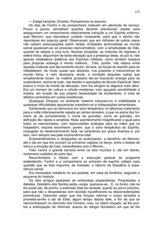 125

    — Esteja tranqüilo, Ernesto. Pensaremos no assunto.
    Os dias de Fantini e da companheira rodavam em plenitude de serviço.
Pouco a pouco, percebiam quantos deveres precisavam aceitar para
assegurarem um renascimento relativamente tranqüilo a um Espírito enfermo,
qual Mancini, que requisitava cuidado incessante, para que o aborto não
repontasse em prejuízo geral. Observavam que em milhares de outros casos
não cabiam preocupações assim tantas. Entidades acomodadas ao mundo
carnal ajustavam-se ao processo reencarnatório, com a simplicidade da mão,
quando se adapta a uma luva. Noutras situações, as criaturas de regresso à
esfera física, dispunham de tanta elevação que a presença delas, só por si, não
apenas estabelecia distância aos Espíritos infelizes, como também bastava
para propiciar sossego à mente materna... Túlio, porém, não estava entre
aquelas criaturas que tão-somente tocam, de leve, as forças do espírito para se
refastelarem, de modo quase que absoluto, nos prazeres e mecanismos do
mundo físico, e nem alcançara, ainda, a condição daquelas outras que
simplesmente tocam na matéria grosseira tão-só buscando energia para se
sustentarem, acima de tudo, nas tarefas e operações do Mundo Espiritual. Nem
pisava o início do monte de elevação, nem lhe atingira os degraus mais altos.
Era um homem de cultura e virtude medianas, com aguçada sensibilidade à
mostra, em função de sua própria necessidade de burilamento, à vista de
débitos contraídos em outras existências.
    Quaisquer choques no ambiente materno induziam-no à irritabilidade e
quaisquer dificuldades pequeninas impediam-no a indisposições lamentáveis.
    Certamente que se demorava em sono terapêutico no laborioso tratamento
para a volta criteriosamente vigiada ao campo terrestre, a que na arena dos ho-
mens se dá sumariamente o nome de gravidez, como se gravidez, em
definição tão rápida e simplista, fôsse acontecimento insignificante e igual para
todos os reencarnados, com repercussões análogas para as mães que os
hospedam; importa reconhecer, porém, que o sono terapêutico do Espírito,
conjugado ao desenvolvimento fetal, se caracteriza por graus diversos e, por
isso, nem sempre raia pela inconsciência total.
    Empreendimentos e obrigações se avolumaram, a benefício de Mancini,
até o dia em que lhe ouviram os primeiros vagidos no berço, entre o êxtase de
Vera e a emoção de Caio, maravilhados com o filhinho...
    Túlio varara a grande barreira entre os dois mundos e, daí em diante,
reclamaria cuidados de outro tipo.
    Reconfortados e felizes com a execução gradual do programa
estabelecido, Fantini e a companheira se acharam de espírito voltado para
questão que se lhes impunha, de imediato: o retorno de Desidério à expe-
riência carnal.
    Era necessário instalá-lo no sul paulista, em casa de Amâncio, segundo o
esquema do Instituto.
    Os dois amigos passaram às entrevistas preparatórias. Proposições e
debates. Desidério dos Santos pedia, exigia, queixava-se... E, no fundo, não se
lhe podia dar, de pronto, a extensão total da verdade, quanto ao porvir próximo,
para que não a desacatasse com dúvidas injustificáveis ou desconsiderações
prematuras. Cabia-lhe saber que era forçoso retomar o corpo terrestre e
prometia-se-lhe a ida de Elisa, algum tempo depois dele, a fim de que se
reencontrassem no domicílio dos homens, mas, no roteiro traçado, se lhe proi-
bia a antecipação de informes, acerca do refúgio doméstico em que se lhe
 