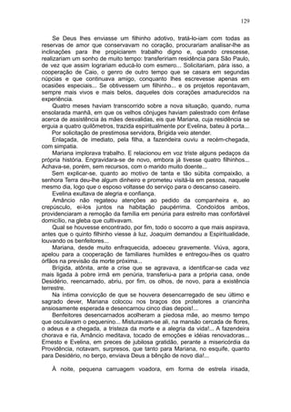 129

     Se Deus lhes enviasse um filhinho adotivo, tratá-lo-iam com todas as
reservas de amor que conservavam no coração, procurariam analisar-lhe as
inclinações para lhe propiciarem trabalho digno e, quando crescesse,
realizariam um sonho de muito tempo: transfeririam residência para São Paulo,
de vez que assim lograriam educá-lo com esmero... Solicitariam, pàra isso, a
cooperação de Caio, o genro de outro tempo que se casara em segundas
núpcias e que continuava amigo, conquanto lhes escrevesse apenas em
ocasiões especiais... Se obtivessem um filhinho... e os projetos repontavam,
sempre mais vivos e mais belos, daqueles dois corações amadurecidos na
experiência.
     Quatro meses haviam transcorrido sobre a nova situação, quando, numa
ensolarada manhã, em que os velhos cônjuges haviam palestrado com ênfase
acerca de assistência às mães desvalidas, eis que Mariana, cuja residência se
erguia a quatro quilômetros, trazida espiritualmente por Evelina, bateu à porta...
     Por solicitação de prestimosa servidora, Brígida veio atender.
     Enlaçada, de imediato, pela filha, a fazendeira ouviu a recém-chegada,
com simpatia.
     Mariana implorava trabalho. E relacionou em voz triste alguns pedaços da
própria história. Engravidara-se de novo, embora já tivesse quatro filhinhos...
Achava-se, porém, sem recursos, com o marido muito doente...
     Sem explicar-se, quanto ao motivo de tanta e tão súbita compaixão, a
senhora Terra deu-lhe algum dinheiro e prometeu visitá-la em pessoa, naquele
mesmo dia, logo que o esposo voltasse do serviço para o descanso caseiro.
     Evelina exultava de alegria e confiança.
     Amâncio não regateou atenções ao pedido da companheira e, ao
crepúsculo, ei-los juntos na habitação paupérrima. Condoídos ambos,
providenciaram a remoção da família em penúria para estreito mas confortável
domicílio, na gleba que cultivavam.
     Qual se houvesse encontrado, por fim, todo o socorro a que mais aspirava,
antes que o quinto filhinho viesse à luz, Joaquim demandou a Espiritualidade,
louvando os benfeitores...
     Mariana, desde muito enfraquecida, adoeceu gravemente. Viúva, agora,
apelou para a cooperação de familiares humildes e entregou-lhes os quatro
órfãos na previsão da morte próxima...
     Brígida, atônita, ante a crise que se agravava, a identificar-se cada vez
mais ligada à pobre irmã em penúria, transferiu-a para a própria casa, onde
Desidério, reencarnado, abriu, por fim, os olhos, de novo, para a existência
terrestre.
     Na íntima convicção de que se houvera desencarregado de seu último e
sagrado dever, Mariana colocou nos braços dos protetores a criancinha
ansiosamente esperada e desencarnou cinco dias depois!...
     Benfeitores desencarnados acolheram a piedosa mãe, ao mesmo tempo
que osculavam o pequenino... Misturavam-se ali, na mansão cercada de flores,
o adeus e a chegada, a tristeza da morte e a alegria da vida!... A fazendeira
chorava e ria, Amâncio meditava, tocado de emoções e idéias renovadoras...
Ernesto e Evelina, em preces de jubilosa gratidão, perante a misericórdia da
Providência, notavam, surpresos, que tanto para Mariana, no esquife, quanto
para Desidério, no berço, enviava Deus a bênção de novo dia!...

    À noite, pequena carruagem voadora, em forma de estrela irisada,
 