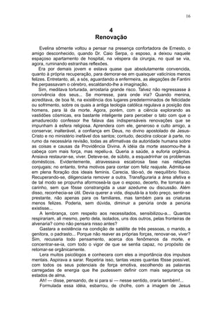 16


                                    4
                                Renovação
     Evelina sômente voltou a pensar na presença confortadora de Ernesto, o
amigo desconhecido, quando Dr. Caio Serpa, o esposo, a deixou naquele
espaçoso apartamento de hospital, na véspera da cirurgia, no qual se via,
agora, ruminando estranhas reflexões.
    Era por demais jovem e estava quase que absolutamente convencida,
quanto à própria recuperação, para demorar-se em quaisquer vaticínios menos
felizes. Entretanto, ali, a sós, aguardando a enfermeira, as alegações de Fantini
lhe perpassavam o cérebro, escaldando-lhe a imaginação.
    Sim, meditava torturada, arrostaria grande risco. Talvez não regressasse à
convivência dos seus... Se morresse, para onde iria? Quando menina,
acreditava, de boa fé, na existência dos lugares predeterminados de felicidade
ou sofrimento, sobre os quais a antiga teologia católica regulava a posição dos
homens, para lá da morte. Agora, porém, com a ciência explorando as
vastidões cósmicas, era bastante inteligente para perceber o tato com que o
amadurecido confessor lhe falava das indispensáveis renovações que se
impunham à esfera religiosa. Aprendera com ele, generoso e culto amigo, a
conservar, inalterável, a confiança em Deus, no divino apostolado de Jesus-
Cristo e no ministério inefável dos santos; contudo, decidira colocar à parte, no
rumo da necessária revisão, todas as afirmativas da autoridade humana sobre
as coisas e causas da Providência Divina. A idéia da morte assomou-lhe à
cabeça com mais força, mas repeliu-a. Queria a saúde, a euforia orgânica.
Ansiava restaurar-se, viver. Deteve-se, de súbito, a esquadrinhar os problemas
domésticos. Evidentemente, atravessava escabrosa fase nas relações
conjugais; no entanto, tinha motivos para contar com feliz reajuste. Admitia-se
em plena floração dos ideais feminis. Carecia, tão-só, de reequilíbrio físico.
Recuperando-se, diligenciaria remover a outra. Transfiguraria a área afetiva e
de tal modo se propunha aformoseà-la que o esposo, decerto, lhe tornaria ao
carinho, sem que fôsse constrangida a usar azedume ou discussão. Além
disso, reconhecia-se útil. Devia querer a vida, disputá-la a todo preço, sentir-se
prestante, não apenas para os familiares, mas também para as criaturas
menos felizes. Poderia, sem dúvida, diminuir a penúria onde a penúria
existisse...
     A lembrança, com respeito aos necessitados, sensibilizou-a... Quantos
respirariam, ali mesmo, perto dela, isolados, uns dos outros, pelas fronteiras de
alvenaria? como não pensara nisso antes?
     Gastara a existência na condição de satélite de três pessoas, o marido, a
genitora, o padrasto... Porque não reaver as próprias forças, renovar-se, viver?
Sim, recusaria todo pensamento, acerca dos fenômenos da morte, e
concentrar-se-ia, com todo o vigor de que se sentia capaz, no propósito de
retomar-se orgânicamente.
     Lera muitos psicólogos e conhecera com eles a importância dos impulsos
mentais. Aspirava a sarar. Repetiria isso, tantas vezes quantas fôsse possível,
com todos os seus potenciais de força emotiva, escolhendo as palavras
carregadas de energia que lhe pudessem definir com mais segurança os
estados de alma.
     Ah! — disse, pensando, de si para si — nesse sentido, oraria também!...
     Formulada essa idéia, esbarrou, de chofre, com a imagem de Jesus
 