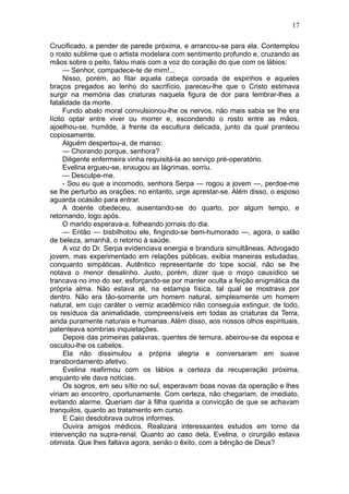 17

Crucificado, a pender de parede próxima, e arrancou-se para ela. Contemplou
o rosto sublime que o artista modelara com sentimento profundo e, cruzando as
mãos sobre o peito, falou mais com a voz do coração do que com os lábios:
     — Senhor, compadece-te de mim!...
     Nisso, porém, ao fitar aquela cabeça coroada de espinhos e aqueles
braços pregados ao lenho do sacrifício, pareceu-lhe que o Cristo estimava
surgir na memória das criaturas naquela figura de dor para lembrar-lhes a
fatalidade da morte.
     Fundo abalo moral convulsionou-lhe os nervos, não mais sabia se lhe era
lícito optar entre viver ou morrer e, escondendo o rosto entre as mãos,
ajoelhou-se, humilde, à frente da escultura delicada, junto da qual pranteou
copiosamente.
     Alguém despertou-a, de manso:
     — Chorando porque, senhora?
     Diligente enfermeira vinha requisitá-la ao serviço pré-operatório.
     Evelina ergueu-se, enxugou as lágrimas, sorriu.
     — Desculpe-me.
     - Sou eu que a incomodo, senhora Serpa — rogou a jovem —, perdoe-me
se lhe perturbo as orações; no entanto, urge aprestar-se. Além disso, o esposo
aguarda ocasião para entrar.
     A doente obedeceu, ausentando-se do quarto, por algum tempo, e
retornando, logo após.
     O marido esperava-a, folheando jornais do dia.
     — Então — bisbilhotou ele, fingindo-se bem-humorado —, agora, o salão
de beleza, amanhã, o retorno à saúde.
      A voz do Dr. Serpa evidenciava energia e brandura simultâneas. Advogado
jovem, mas experimentado em relações públicas, exibia maneiras estudadas,
conquanto simpáticas. Autêntico representante do tope social, não se lhe
notava o menor desalinho. Justo, porém, dizer que o moço causídico se
trancava no imo do ser, esforçando-se por manter oculta a feição enigmática da
própria alma. Não estava ali, na estampa física, tal qual se mostrava por
dentro. Não era tão-somente um homem natural, simplesmente um homem
natural, em cujo caráter o verniz acadêmico não conseguia extinguir, de todo,
os resíduos da animalidade, compreensíveis em todas as criaturas da Terra,
ainda puramente naturais e humanas. Além disso, aos nossos olhos espirituais,
patenteava sombrias inquietações.
      Depois das primeiras palavras, quentes de ternura, abeirou-se da esposa e
osculou-lhe os cabelos.
      Ela não dissimulou a própria alegria e conversaram em suave
transbordamento afetivo.
      Evelina reafirmou com os lábios a certeza da recuperação próxima,
enquanto ele dava noticias.
      Os sogros, em seu sítio no sul, esperavam boas novas da operação e lhes
viriam ao encontro, oportunamente. Com certeza, não chegariam, de imediato,
evitando alarme. Queriam dar à filha querida a convicção de que se achavam
tranquilos, quanto ao tratamento em curso.
      E Caio desdobrava outros informes.
      Ouvira amigos médicos. Realizara interessantes estudos em torno da
intervenção na supra-renal. Quanto ao caso dela, Evelina, o cirurgião estava
otimista. Que lhes faltava agora, senão o êxito, com a bênção de Deus?
 