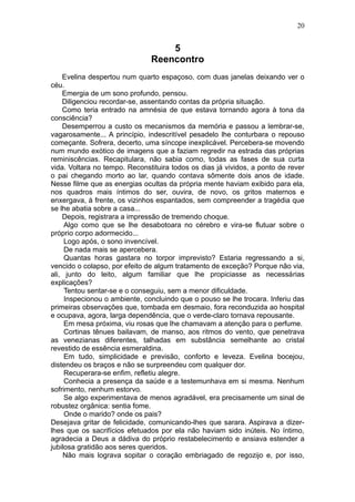 20


                                   5
                               Reencontro
    Evelina despertou num quarto espaçoso, com duas janelas deixando ver o
céu.
    Emergia de um sono profundo, pensou.
    Diligenciou recordar-se, assentando contas da própria situação.
    Como teria entrado na amnésia de que estava tornando agora à tona da
consciência?
    Desemperrou a custo os mecanismos da memória e passou a lembrar-se,
vagarosamente... A princípio, indescritível pesadelo lhe conturbara o repouso
começante. Sofrera, decerto, uma síncope inexplicável. Percebera-se movendo
num mundo exótico de imagens que a faziam regredir na estrada das próprias
reminiscências. Recapitulara, não sabia como, todas as fases de sua curta
vida. Voltara no tempo. Reconstituira todos os dias já vividos, a ponto de rever
o pai chegando morto ao lar, quando contava sômente dois anos de idade.
Nesse filme que as energias ocultas da própria mente haviam exibido para ela,
nos quadros mais íntimos do ser, ouvira, de novo, os gritos maternos e
enxergava, à frente, os vizinhos espantados, sem compreender a tragédia que
se lhe abatia sobre a casa...
    Depois, registrara a impressão de tremendo choque.
     Algo como que se lhe desabotoara no cérebro e vira-se flutuar sobre o
próprio corpo adormecido...
     Logo após, o sono invencível.
     De nada mais se apercebera.
     Quantas horas gastara no torpor imprevisto? Estaria regressando a si,
vencido o colapso, por efeito de algum tratamento de exceção? Porque não via,
ali, junto do leito, algum familiar que lhe propiciasse as necessárias
explicações?
     Tentou sentar-se e o conseguiu, sem a menor dificuldade.
     Inspecionou o ambiente, concluindo que o pouso se lhe trocara. Inferiu das
primeiras observações que, tombada em desmaio, fora reconduzida ao hospital
e ocupava, agora, larga dependência, que o verde-claro tornava repousante.
     Em mesa próxima, viu rosas que lhe chamavam a atenção para o perfume.
     Cortinas tênues bailavam, de manso, aos ritmos do vento, que penetrava
as venezianas diferentes, talhadas em substância semelhante ao cristal
revestido de essência esmeraldina.
     Em tudo, simplicidade e previsão, conforto e leveza. Evelina bocejou,
distendeu os braços e não se surpreendeu com qualquer dor.
     Recuperara-se enfim, refletiu alegre.
     Conhecia a presença da saúde e a testemunhava em si mesma. Nenhum
sofrimento, nenhum estorvo.
     Se algo experimentava de menos agradável, era precisamente um sinal de
robustez orgânica: sentia fome.
     Onde o marido? onde os pais?
Desejava gritar de felicidade, comunicando-lhes que sarara. Aspirava a dizer-
lhes que os sacrifícios efetuados por ela não haviam sido inúteis. No íntimo,
agradecia a Deus a dádiva do próprio restabelecimento e ansiava estender a
jubilosa gratidão aos seres queridos.
    Não mais lograva sopitar o coração embriagado de regozijo e, por isso,
 