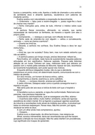 21

buscou a campainha, rente a ela. Apertou o botão de chamada e uma senhora
de semblante doce e atraente apareceu, saudando-a com palavras de
irradiante carinho.
     Evelina aceitou com naturalidade a cooperação da desconhecida.
     — Enfermeira — falou para a recém-chegada —, posso rogar-lhe o favor
de chamar meu marido?
     — Tenho instruções para, antes de tudo, informar o médico sobre suas
melhoras.
     A senhora Serpa concordou, afirmando, no entanto, que sentia
necessidade de reencontrar os familiares, de maneira a repartir com eles o
próprio júbilo.
     — Compreendo... — redarguiu a serviçal, com inflexão de ternura.
     — Tenho sede de entender-me com alguém — aditou a convalescente,
animada —, como se chama a senhora?
     — Chame-me Irmã Isa.
     — Decerto, a senhora me conhece. Sou Evelina Serpa e devo ter aqui
minha ficha...
     — Sim.
     — Irmã Isa, que me sucedeu? Estou bem, mas num estado estranho que
não sei definir...
     — A senhora passou por longa cirurgia, precisa descansar, refazer-se...
     Para Evelina, em verdade, nada havia de surpreendente naquelas palavras
articuladas em tom significativo. Sabia-se operada. Passara pela dolorosa
ablação de um tumor. Estivera em casa, melhorara tanto que obtivera um
passeio com o marido pelas estradas do Morumbi. Apesar de tudo, reconhecia-
se novamente hospitalizada, sem poder ajuizar dos motivos.
     Enquanto alinhava indagações mudas, não viu que a atendente
pressionava um ponto cinza, em determinado recanto, comunicando-se com o
médico de plantão.
     Em dois minutos, um homem de branco entrou, calmo.
     Cumprimentou a doente, examinou-a, sorriu satisfeito.
     — Doutor... — começou dizendo, ansiosa por justificar-se.
     E pediu informes. Desejava saber como e quando conseguiria rever o
esposo e os pais.
     Não seria justo dar aos seus a notícia do êxito com que o hospital a
brindava?
     O facultativo ouviu-a, paciente, e rogou-lhe conformidade. Retornaria aos
parentes, mas precisava reajustar-se.
     Gesticulando carinhosamente, qual se sossegasse uma filha, aclarou:
     — A senhora está melhor, muito melhor; entretanto, ainda sob rigorosa
assistência de ordem mental. Em se ligando a quaisquer agentes suscetíveis
de induzi-la a recordações muito ativas da moléstia que sofreu, é provável que
todos os sintomas reapareçam. Pense nisso. Não lhe convém, por agora,
recolocar-se entre os seus.
     E com um olhar ainda mais compreensivo, ajuntou:
     — Coopere...
     Evelina ouviu a observação, de olhos lacrimosos, mas resignou-se.
     Afinal, concluiu intimamente, devia ser reconhecida aos que lhe haviam
granjeado a bênção da nova situação. Não lhe cabia interferir em providências,
cujo significado era incapaz de apreender.
 