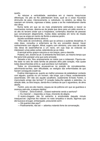 23

quarto.
     Ao retomar a verticalidade, assinalava em si mesma inequívocas
diferenças. Os pés se lhe patenteavam leves, qual se o corpo houvesse
diminuído de peso, intensivamente, e, sobretudo, no cérebro, as idéias lhe
nasciam em torrente, vigorosas e belas, quase a se lhe materializarem diante
dos olhos.
    Numa tarde em que se via mais amplamente estimulada a reaver os
movimentos normais, abeirou-se da janela que dava para um pátio enorme e,
do alto do terceiro andar que a hospedava, contemplou dezenas de pessoas
que conversavam alegremente, muitas delas sentadas em torno de irisada
fonte que se erigia em centro de florido e extenso jardim.
    Aquela sociedade serena atraiu-a.
    Tinha sede de convivência, atreita que se achava a austeras disciplinas. A
vista disso, consultou a enfermeira se lhe era concedido descer, travar
conhecimento com alguém. Afinal, sugeriu com otimismo, uma casa de saúde
não deixa de assemelhar-se a um navio, em cujo bojo as criaturas se
interessam umas pelas outras, estendendo-se as mãos.
    A serviçal achou graça e escorou-a nos braços, para a descida.
    Poderia, sim, divertir-se ali. O ambiente lhe faria bem, ao mesmo tempo que
lhe seria lícito granjear uma que outra amizade.
    Deixada a sós, fitou ansiosamente os rostos que a rodeavam. Figurou-se-
lhe estar no seio de vasta família de pessoas afins pelo coração, mas quase
todas desconhecidas entre si, qual acontece num balneário.
    Todos os circunstantes acusavam-se na posição de convalescentes,
adivinhando-se-lhes, sem dificuldade, os vestígios das enfermidades de que
haviam conseguido evadir-se.
    Evelina interrogava-se, quanto ao melhor processo de estabelecer contacto
com alguém, quando viu um homem, não longe, que a fitava, evidentemente
assombrado. Oh! não era aquele cavalheiro, exatamente Ernesto Fantini, o
improvisado amigo das termas? O coração bateu-lhe agitado e estendeu, na
direção dele, os dois braços, dando-lhe a certeza de que o aguardava, de alma
aberta.
    Fantini, pois era ele mesmo, ergueu-se da poltrona em que se guardava e
avançou para ela, a passos rápidos.
    — Evelina!... Dona Evelina!... Estarei realmente vendo a senhora?
    — Eu mesma! — respondeu a moça, chorando de alegria.
    O recém-chegado não foi estranho à emotividade daquele minuto
inesquecível. Lágrimas lhe rolaram no rosto simpático e sisudo, lágrimas que
ele buscava enxugar, embaraçado, procurando sorrir.
    — Há quantos dias aqui?
    — Positivamente, não sei — adiantou notando fome de conversação.
 