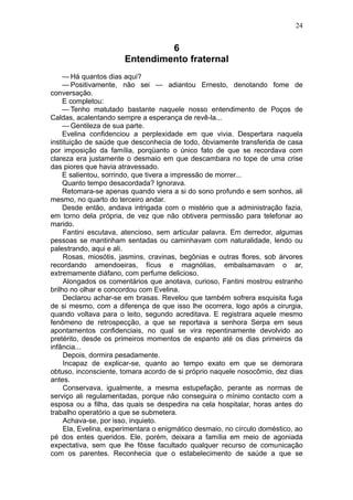 24


                                6
                       Entendimento fraternal
     — Há quantos dias aqui?
     — Positivamente, não sei — adiantou Ernesto, denotando fome de
conversação.
     E completou:
     — Tenho matutado bastante naquele nosso entendimento de Poços de
Caldas, acalentando sempre a esperança de revê-la...
     — Gentileza de sua parte.
     Evelina confidenciou a perplexidade em que vivia. Despertara naquela
instituição de saúde que desconhecia de todo, ôbviamente transferida de casa
por imposição da família, porqüanto o único fato de que se recordava com
clareza era justamente o desmaio em que descambara no tope de uma crise
das piores que havia atravessado.
     E salientou, sorrindo, que tivera a impressão de morrer...
     Quanto tempo desacordada? Ignorava.
     Retomara-se apenas quando viera a si do sono profundo e sem sonhos, ali
mesmo, no quarto do terceiro andar.
     Desde então, andava intrigada com o mistério que a administração fazia,
em torno dela própria, de vez que não obtivera permissão para telefonar ao
marido.
     Fantini escutava, atencioso, sem articular palavra. Em derredor, algumas
pessoas se mantinham sentadas ou caminhavam com naturalidade, lendo ou
palestrando, aqui e ali.
     Rosas, miosótis, jasmins, cravinas, begônias e outras flores, sob árvores
recordando amendoeiras, fícus e magnólias, embalsamavam o ar,
extremamente diáfano, com perfume delicioso.
     Alongados os comentários que anotava, curioso, Fantini mostrou estranho
brilho no olhar e concordou com Evelina.
     Declarou achar-se em brasas. Revelou que também sofrera esquisita fuga
de si mesmo, com a diferença de que isso lhe ocorrera, logo após a cirurgia,
quando voltava para o leito, segundo acreditava. E registrara aquele mesmo
fenômeno de retrospecção, a que se reportava a senhora Serpa em seus
apontamentos confidenciais, no qual se vira repentinamente devolvido ao
pretérito, desde os primeiros momentos de espanto até os dias primeiros da
infância...
     Depois, dormira pesadamente.
     Incapaz de explicar-se, quanto ao tempo exato em que se demorara
obtuso, inconsciente, tomara acordo de si próprio naquele nosocômio, dez dias
antes.
     Conservava, igualmente, a mesma estupefação, perante as normas de
serviço ali regulamentadas, porque não conseguira o mínimo contacto com a
esposa ou a filha, das quais se despedira na cela hospitalar, horas antes do
trabalho operatório a que se submetera.
     Achava-se, por isso, inquieto.
     Ela, Evelina, experimentara o enigmático desmaio, no círculo doméstico, ao
pé dos entes queridos. Ele, porém, deixara a família em meio de agoniada
expectativa, sem que lhe fôsse facultado qualquer recurso de comunicação
com os parentes. Reconhecia que o estabelecimento de saúde a que se
 