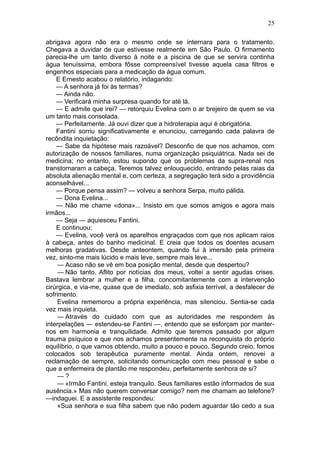 25

abrigava agora não era o mesmo onde se internara para o tratamento.
Chegava a duvidar de que estivesse realmente em São Paulo. O firmamento
parecia-lhe um tanto diverso à noite e a piscina de que se servira continha
água tenuíssima, embora fôsse compreensível tivesse aquela casa filtros e
engenhos especiais para a medicação da água comum.
    E Ernesto acabou o relatório, indagando:
    — A senhora já foi às termas?
    — Ainda não.
    — Verificará minha surpresa quando for até lá.
    — E admite que irei? — retorquiu Evelina com o ar brejeiro de quem se via
um tanto mais consolada.
    — Perfeitamente. Já ouvi dizer que a hidroterapia aqui é obrigatória.
    Fantini sorriu significativamente e enunciou, carregando cada palavra de
recôndita inquietação:
    — Sabe da hipótese mais razoável? Desconfio de que nos achamos, com
autorização de nossos familiares, numa organização psiquiátrica. Nada sei de
medicina; no entanto, estou supondo que os problemas da supra-renal nos
transtornaram a cabeça. Teremos talvez enlouquecido, entrando pelas raias da
absoluta alienação mental e, com certeza, a segregação terá sido a providência
aconselhável...
    — Porque pensa assim? — volveu a senhora Serpa, muito pálida.
    — Dona Evelina...
    — Não me chame «dona»... Insisto em que somos amigos e agora mais
irmãos...
    — Seja — aquiesceu Fantini.
    E continuou:
    — Evelina, você verá os aparelhos engraçados com que nos aplicam raios
à cabeça, antes do banho medicinal. E creia que todos os doentes acusam
melhoras gradativas. Desde anteontem, quando fui à imersão pela primeira
vez, sinto-me mais lúcido e mais leve, sempre mais leve...
    — Acaso não se vê em boa posição mental, desde que despertou?
    — Não tanto. Aflito por notícias dos meus, voltei a sentir agudas crises.
Bastava lembrar a mulher e a filha, concomitantemente com a intervenção
cirúrgica, e via-me, quase que de imediato, sob asfixia terrível, a desfalecer de
sofrimento.
    Evelina rememorou a própria experiência, mas silenciou. Sentia-se cada
vez mais inquieta.
    — Através do cuidado com que as autoridades me respondem às
interpelações — estendeu-se Fantini —, entendo que se esforçam por manter-
nos em harmonia e tranquilidade. Admito que teremos passado por algum
trauma psíquico e que nos achamos presentemente na reconquista do próprio
equilíbrio, o que vamos obtendo, muito a pouco e pouco. Segundo creio, fomos
colocados sob terapêutica puramente mental. Ainda ontem, renovei a
reclamação de sempre, solicitando comunicação com meu pessoal e sabe o
que a enfermeira de plantão me respondeu, perfeitamente senhora de si?
    —?
    — «Irmão Fantini, esteja tranquilo. Seus familiares estão informados de sua
ausência.» Mas não querem conversar comigo? nem me chamam ao telefone?
—indaguei. E a assistente respondeu:
    «Sua senhora e sua filha sabem que não podem aguardar tão cedo a sua
 