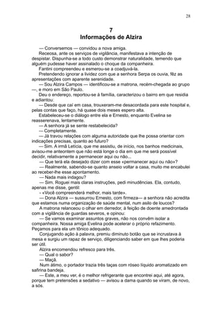 28


                                 7
                        Informações de Alzira
    — Conversemos — convidou a nova amiga.
    Receosa, ante os serviços de vigilância, manifestava a intenção de
despistar. Dispunha-se a todo custo demonstrar naturalidade, temendo que
alguém pudesse haver assinalado o choque da companheira.
    Fantini compreendeu e esmerou-se a coadjuvá-la.
    Pretendendo ignorar a lividez com que a senhora Serpa os ouvia, fêz as
apresentações com aparente serenidade.
    — Sou Alzira Campos — identificou-se a matrona, recém-chegada ao grupo
—, e moro em São Paulo.
    Deu o endereço, reportou-se à família, caracterizou o bairro em que residia
e adiantou:
    — Desde que caí em casa, trouxeram-me desacordada para este hospital e,
pelas contas que faço, há quase dois meses espero alta.
    Estabeleceu-se o diálogo entre ela e Ernesto, enquanto Evelina se
reasserenava, lentamente.
    — A senhora já se sente restabelecida?
    — Completamente.
    — Já travou relações com alguma autoridade que lhe possa orientar com
indicações precisas, quanto ao futuro?
    — Sim. A irmã Letícia, que me assistiu, de início, nos banhos medicinais,
avisou-me anteontem que não está longe o dia em que me será possível
decidir, relativamente a permanecer aqui ou não...
    — Que terá ela desejado dizer com esse «permanecer aqui ou não»?
    — Realmente, sabendo-se quanto anseio voltar a casa, muito me encabulei
ao receber-lhe esse apontamento.
    — Nada mais indagou?
    — Sim. Roguei mais claras instruções, pedi minudências. Ela, contudo,
apenas me disse, gentil:
    - «Você compreenderá melhor, mais tarde».
    — Dona Alzira — sussurrou Ernesto, com firmeza— a senhora não acredita
que estamos numa organização de saúde mental, num asilo de loucos?
    A matrona relanceou o olhar em derredor, à feição de doente amedrontada
com a vigilância de guardas severos, e opinou:
    — Se vamos examinar assuntos graves, não nos convêm isolar a
companheira. Nossa amiga Evelina pode acelerar o próprio refazimento.
Peçamos para ela um tônico adequado.
    Conjugando ação à palavra, premiu diminuto botão que se incrustava à
mesa e surgiu um rapaz de serviço, diligenciando saber em que lhes poderia
ser útil.
    Alzira encomendou refresco para três.
    — Qual o sabor?
    — Maçã.
     Num átimo, o portador trazia três taças com róseo líquido aromatizado em
safirina bandeja.
    — Este, a meu ver, é o melhor refrigerante que encontrei aqui, até agora,
porque tem pretensões a sedativo — avisou a dama quando se viram, de novo,
a sós.
 