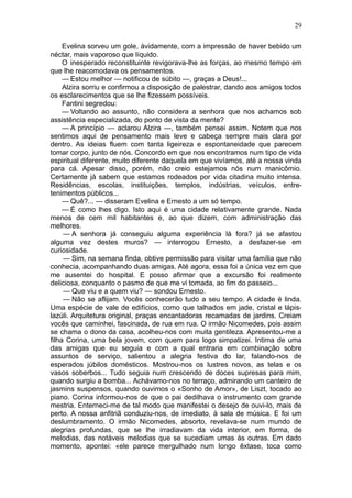 29

     Evelina sorveu um gole, àvidamente, com a impressão de haver bebido um
néctar, mais vaporoso que líquido.
     O inesperado reconstituinte revigorava-lhe as forças, ao mesmo tempo em
que lhe reacomodava os pensamentos.
     — Estou melhor — notificou de súbito —, graças a Deus!...
     Alzira sorriu e confirmou a disposição de palestrar, dando aos amigos todos
os esclarecimentos que se lhe fizessem possíveis.
     Fantini segredou:
     — Voltando ao assunto, não considera a senhora que nos achamos sob
assistência especializada, do ponto de vista da mente?
     — A princípio — aclarou Alzira —, também pensei assim. Notem que nos
sentimos aqui de pensamento mais leve e cabeça sempre mais clara por
dentro. As ideias fluem com tanta ligeireza e espontaneidade que parecem
tomar corpo, junto de nós. Concordo em que nos encontramos num tipo de vida
espiritual diferente, muito diferente daquela em que vivíamos, até a nossa vinda
para cá. Apesar disso, porém, não creio estejamos nós num manicômio.
Certamente já sabem que estamos rodeados por vida citadina muito intensa.
Residências, escolas, instituições, templos, indústrias, veículos, entre-
tenimentos públicos...
     — Quê?... — disseram Evelina e Ernesto a um só tempo.
     — É como lhes digo. Isto aqui é uma cidade relativamente grande. Nada
menos de cem mil habitantes e, ao que dizem, com administração das
melhores.
     — A senhora já conseguiu alguma experiência lá fora? já se afastou
alguma vez destes muros? — interrogou Ernesto, a desfazer-se em
curiosidade.
     — Sim, na semana finda, obtive permissão para visitar uma família que não
conhecia, acompanhando duas amigas. Até agora, essa foi a única vez em que
me ausentei do hospital. E posso afirmar que a excursão foi realmente
deliciosa, conquanto o pasmo de que me vi tomada, ao fim do passeio...
     — Que viu e a quem viu? — sondou Ernesto.
     — Não se aflijam. Vocês conhecerão tudo a seu tempo. A cidade é linda.
Uma espécie de vale de edifícios, como que talhados em jade, cristal e lápis-
lazúli. Arquitetura original, praças encantadoras recamadas de jardins. Creiam
vocês que caminhei, fascinada, de rua em rua. O irmão Nicomedes, pois assim
se chama o dono da casa, acolheu-nos com muita gentileza. Apresentou-me a
filha Corina, uma bela jovem, com quem para logo simpatizei. Intima de uma
das amigas que eu seguia e com a qual entraria em combinação sobre
assuntos de serviço, salientou a alegria festiva do lar, falando-nos de
esperados júbilos domésticos. Mostrou-nos os lustres novos, as telas e os
vasos soberbos... Tudo seguia num crescendo de doces supresas para mim,
quando surgiu a bomba... Achávamo-nos no terraço, admirando um canteiro de
jasmins suspensos, quando ouvimos o «Sonho de Amor», de Liszt, tocado ao
piano. Corina informou-nos de que o pai dedilhava o instrumento com grande
mestria. Enterneci-me de tal modo que manifestei o desejo de ouvi-lo, mais de
perto. A nossa anfitriã conduziu-nos, de imediato, à sala de música. E foi um
deslumbramento. O irmão Nicomedes, absorto, revelava-se num mundo de
alegrias profundas, que se lhe irradiavam da vida interior, em forma, de
melodias, das notáveis melodias que se sucediam umas às outras. Em dado
momento, apontei: «ele parece mergulhado num longo êxtase, toca como
 