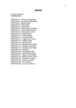 3


                                ÍNDICE
E a Vida Continua...
HOMENAGEM

CAPÍTULO 1 = Encontro inesperado
CAPÍTULO 2 = Na porta da intimidade
CAPÍTULO 3 = Ajuste amigo
CAPÍTULO 4 = Renovação
CAPÍTULO 5 = Reencontro
CAPÍTULO 6 = Entendimento fraternal
CAPÍTULO 7 = Informações de Alzira
CAPÍTULO 8 = Encontro de cultura
CAPÍTULO 9 = Irmão Cláudio
CAPÍTULO 10 = Evelina Serpa
CAPÍTULO 11 = Ernesto Fantini
CAPÍTULO 12 = Julgamento e amor
CAPÍTULO 13 = Tarefas novas
CAPÍTULO 14 = Novos rumos
CAPÍTULO 15 = Momentos de análise
CAPÍTULO 16 = Trabalho renovador
CAPÍTULO 17 = Assuntos do coração
CAPÍTULO 18 = O retorno
CAPÍTULO 19 = Revisões da vida
CAPÍTULO 20 = Trama desvendada
CAPÍTULO 21 = Retorno ao passado
CAPÍTULO 22 = Bases de novo porvir
CAPÍTULO 23 = Ernesto em serviço
CAPÍTULO 24 = Evelina em ação
CAPÍTULO 25 = Nova diretriz
CAPÍTULO 26 = E a vida contínua...
 