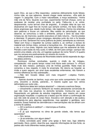 30

quem Ora», ao que a filha respondeu: «estamos efetivamente muito felizes;
minha mãe, ao que sabemos, deverá chegar nesta semana». «Ela está de
viagem ?» perguntei. Com a maior naturalidade, a moça esclareceu: “minha
mãe virá da Terra. Quando ouvi isso, experimentei horrível choque, como se
acabasse de receber uma punhalada no peito. Faltou-me o ar, entrei,
desprevenida, numa terrível crise de angústia... Á simples idéia de que nos
situávamos em lugar fora do mundo que sempre conheci, me fazia voltar às
dores anginosas que, desde muito tempo, não registrava. Corina me entendeu
sem palavras e trouxe um calmante. Meu estado de perturbação, ao que
observei, se comunicou a todo o ambiente, porque o dono da casa inter-
rompeu-se, de improviso, quando executava um belo noturno... Via-me prestes
a desmaiar, O pequeno grupo congregou atenções junto de mim e fui levada
para o ar livre. Sentaram-me numa poltrona de pedra, semelhante ao mármore.
Tateei com força o respaldar da curiosa cadeira e, ao verificar a dureza do
material sob minhas mãos, comecei a tranquilizar-me... Em seguida, olhei para
o céu e vi a lua cheia, fulgindo com tanta beleza que me asserenei de todo.
Percebi a sem-razão do meu susto. E refleti, de mim para comigo: «porque não
existirá uma cidade, uma vila, um lugarejo qualquer de nome Terra?» O quadro
que me cercava era positivamente um recanto do mundo...
    Indiscutivelmente, a esposa de Nicomedes estaria sendo esperada de algu-
ma aldeia anônima...
    Ruminava minhas conclusões, quando o chefe do lar indagou,
compadecido: «há quanto tempo nossa irmã Alzira está conosco ?» «Pouco
mais de dois meses», participou uma de minhas guardiãs. Nada mais se
comentou a meu respeito. A visita foi encerrada. De retorno ao hospital, as
irmãs a quem seguira, por sinal duas excelentes enfermeiras, não fizeram a
mínima referência ao meu sobressalto...
    — Não tem trocado idéias com mais ninguém? —objetou Fantini,
interessado.
    - Apenas durante os banhos, ouço uma que outra companheira. Em cada
uma, encontro a dúvida, pairando... A maioria supõe que nos vemos
defrontados por outra vida...
    — Nenhuma delas tem certeza absoluta? — interveio a senhora Serpa.
    — Unicamente a senhora Tamburini se mostra plenamente convencida de
que não mais nos situamos no domicílio terrestre. Contou-me que vem
frequentando um gabinete de estudos magnéticos, aqui mesmo em nossa
organização hospitalar, e sujeitou-se a testes que lhe deram a confirmação de
que não está de posse do corpo físico. Escutei-a com atenção e ela acabou
convidando-me para algumas experiências, mas agradeci a gentileza, sem
aceitá-la. Essas histórias de clarividências e reencarnações não se afinam com
a minha fé católica.
    — Ah! a senhora é católica? — interrompeu-a Evelina.
    — Oh! sim...
    — E já que respiramos no clima de grande cidade, não temos aqui
sacerdotes?
    — Sim, temos.
    — Já se entendeu com algum deles?
    — Estou convidada para visitar uma igreja e farei isso, logo obtenha
permissão. Devo, porém, dizer-lhe que, segundo informações de boa fonte, os
padres são muito diferentes nestas paragens...
 